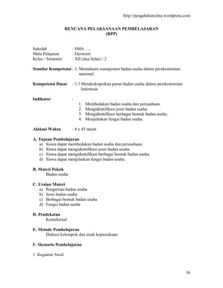 http://pengabdiancinta.wordpress.com


                   RENCANA PELAKSANAAN PEMBELAJARAN
                                 (RPP)


Sekolah              : SMA ….
Mata Pelajaran       : Ekonomi
Kelas / Semester     : XII (dua belas) / 2

Standar Kompetensi : 3. Memahami manajemen badan usaha dalam perekonomian
                        nasional.

Kompetensi Dasar     : 3.3 Mendeskripsikan peran badan usaha dalam perekonomian
                           Indonesia

Indikator            :
                         1.   Membedakan badan usaha dan perusahaan.
                         2.   Mengidentifikasi jenis badan usaha.
                         3.   Mengidentifikasi berbagai bentuk badan usaha.
                         4.   Menjelaskan fungsi badan usaha.

Alokasi Waktu        : 4 x 45 menit

A. Tujuan Pembelajaran
   a) Siswa dapat membedakan badan usaha dan perusahaan.
   b) Siswa dapat mengidentifikasi jenis badan usaha.
   c) Siswa dapat mengidentifikasi berbagai bentuk badan usaha.
   d) Siswa dapat menjelaskan fungsi badan usaha.

B. Materi Pokok
      Badan usaha

C. Uraian Materi
   a) Pengertian badan usaha
   b) Jenis badan usaha
   c) Berbagai bentuk badan usaha
   d) Fungsi badan usaha

D. Pendekatan
      Kontekstual

E. Metode Pembelajaran
      Diskusi kelompok dan studi kepustakaan

F. Skenario Pembelajaran

1. Kegiatan Awal



                                                                                   36
 