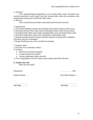 http://pengabdiancinta.wordpress.com


a. Apersepsi
       Guru mengembangkan pengetahuan siswa tentang badan usaha. Kemudian guru
memberi penjelasan secara singkat dan jelas tentang badan usaha dan perusahaan serta
menguraikan tentang jenis dan bentuk badan usaha.
b. Motivasi
       Siswa memahami peran badan usaha dalam perekonomian nasional.

2. Kegiatan Inti
a. Siswa dikelompokkan menjadi tiga kelompok (disesuaikan dengan jumlah siswa).
b. Kelompok pertama diberi tugas untuk membedakan badan usaha dan perusahaan.
c. Kelompok kedua diberi tugas untuk mengidentifikasi jenis dan bentuk badan usaha.
d. Kelompok ketiga diberi tugas untuk menjelaskan fungsi badan usaha.
e. Masing-masing kelompok mempersentasikan tugasnya di depan kelas, sedangkan
kelompok yang lain menanggapi.
f. Dengan bimbingan guru, siswa membuat kesimpulan.

3. Kegiatan Akhir
a. Guru dan siswa melakukan refleksi
b. Penilaian
     Hasil kerja kelompok (kognitif)
     Lembar pengamatan (afektif)
     Lembar pengamatan (psiko motorik)
c. Siswa mengerjakan soal-soal evaluasi yang terdapat pada buku Ekonomi

G. Sumber dan Alat
      Buku teks dan spidol


Mengetahui                                                    ………, ………200….

Kepala Sekolah ….                                            Guru Mata Pelajaran …



…………………...                                                    ………………………
NIP/NRK ………..                                                 NIP/NRK …………...




                                                                                      37
 