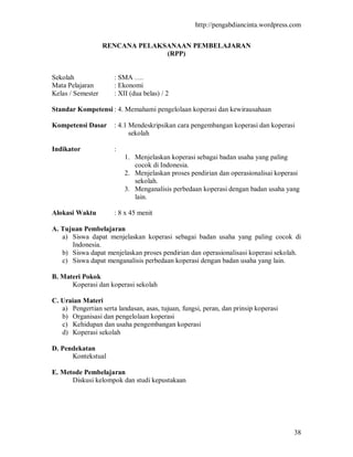 http://pengabdiancinta.wordpress.com


                   RENCANA PELAKSANAAN PEMBELAJARAN
                                 (RPP)


Sekolah               : SMA ….
Mata Pelajaran        : Ekonomi
Kelas / Semester      : XII (dua belas) / 2

Standar Kompetensi : 4. Memahami pengelolaan koperasi dan kewirausahaan

Kompetensi Dasar      : 4.1 Mendeskripsikan cara pengembangan koperasi dan koperasi
                            sekolah

Indikator             :
                          1. Menjelaskan koperasi sebagai badan usaha yang paling
                             cocok di Indonesia.
                          2. Menjelaskan proses pendirian dan operasionalisai koperasi
                             sekolah.
                          3. Menganalisis perbedaan koperasi dengan badan usaha yang
                             lain.

Alokasi Waktu         : 8 x 45 menit

A. Tujuan Pembelajaran
   a) Siswa dapat menjelaskan koperasi sebagai badan usaha yang paling cocok di
      Indonesia.
   b) Siswa dapat menjelaskan proses pendirian dan operasionalisasi koperasi sekolah.
   c) Siswa dapat menganalisis perbedaan koperasi dengan badan usaha yang lain.

B. Materi Pokok
      Koperasi dan koperasi sekolah

C. Uraian Materi
   a) Pengertian serta landasan, asas, tujuan, fungsi, peran, dan prinsip koperasi
   b) Organisasi dan pengelolaan koperasi
   c) Kehidupan dan usaha pengembangan koperasi
   d) Koperasi sekolah

D. Pendekatan
      Kontekstual

E. Metode Pembelajaran
      Diskusi kelompok dan studi kepustakaan




                                                                                     38
 