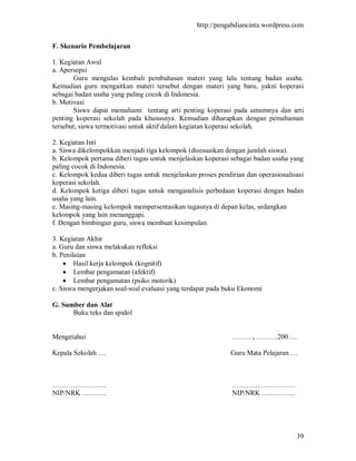 http://pengabdiancinta.wordpress.com


F. Skenario Pembelajaran

1. Kegiatan Awal
a. Apersepsi
       Guru mengulas kembali pembahasan materi yang lalu tentang badan usaha.
Kemudian guru mengaitkan materi tersebut dengan materi yang baru, yakni koperasi
sebagai badan usaha yang paling cocok di Indonesia.
b. Motivasi
       Siswa dapat memahami tentang arti penting koperasi pada umumnya dan arti
penting koperasi sekolah pada khususnya. Kemudian diharapkan dengan pemahaman
tersebut, siswa termotivasi untuk aktif dalam kegiatan koperasi sekolah.

2. Kegiatan Inti
a. Siswa dikelompokkan menjadi tiga kelompok (disesuaikan dengan jumlah siswa).
b. Kelompok pertama diberi tugas untuk menjelaskan koperasi sebagai badan usaha yang
paling cocok di Indonesia.
c. Kelompok kedua diberi tugas untuk menjelaskan proses pendirian dan operasionalisasi
koperasi sekolah.
d. Kelompok ketiga diberi tugas untuk menganalisis perbedaan koperasi dengan badan
usaha yang lain.
e. Masing-masing kelompok mempersentasikan tugasnya di depan kelas, sedangkan
kelompok yang lain menanggapi.
f. Dengan bimbingan guru, siswa membuat kesimpulan.

3. Kegiatan Akhir
a. Guru dan siswa melakukan refleksi
b. Penilaian
     Hasil kerja kelompok (kognitif)
     Lembar pengamatan (afektif)
     Lembar pengamatan (psiko motorik)
c. Siswa mengerjakan soal-soal evaluasi yang terdapat pada buku Ekonomi

G. Sumber dan Alat
      Buku teks dan spidol


Mengetahui                                                   ………, ………200….

Kepala Sekolah ….                                            Guru Mata Pelajaran …



…………………...                                                   ………………………
NIP/NRK ………..                                                NIP/NRK …………...




                                                                                   39
 