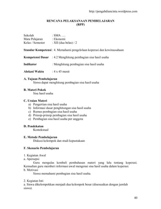 http://pengabdiancinta.wordpress.com


                   RENCANA PELAKSANAAN PEMBELAJARAN
                                 (RPP)


Sekolah              : SMA ….
Mata Pelajaran       : Ekonomi
Kelas / Semester     : XII (dua belas) / 2

Standar Kompetensi : 4. Memahami pengelolaan koperasi dan kewirausahaan

Kompetensi Dasar     : 4.2 Menghitung pembagian sisa hasil usaha

Indikator            : Menghitung pembagian sisa hasil usaha

Alokasi Waktu        : 4 x 45 menit

A. Tujuan Pembelajaran
      Siswa dapat menghitung pembagian sisa hasil usaha

B. Materi Pokok
      Sisa hasil usaha

C. Uraian Materi
   a) Pengertian sisa hasil usaha
   b) Informasi dasar penghitungan sisa hasil usaha
   c) Rumus pembagian sisa hasil usaha
   d) Prinsip-prinsip pembagian sisa hasil usaha
   e) Pembagian sisa hasil usaha per anggota

D. Pendekatan
      Kontekstual

E. Metode Pembelajaran
      Diskusi kelompok dan studi kepustakaan

F. Skenario Pembelajaran

1. Kegiatan Awal
a. Apersepsi
       Guru mengulas kembali pembahasan materi yang lalu tentang koperasi.
Kemudian guru memberi informasi awal mengenai sisa hasil usaha dalam koperasi.
b. Motivasi
       Siswa memahami pembagian sisa hasil usaha.

2. Kegiatan Inti
a. Siswa dikelompokkan menjadi dua kelompok besar (disesuaikan dengan jumlah
siswa).


                                                                                  40
 