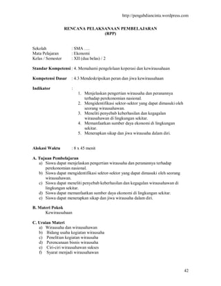 http://pengabdiancinta.wordpress.com


                   RENCANA PELAKSANAAN PEMBELAJARAN
                                 (RPP)


Sekolah              : SMA ….
Mata Pelajaran       : Ekonomi
Kelas / Semester     : XII (dua belas) / 2

Standar Kompetensi : 4. Memahami pengelolaan koperasi dan kewirausahaan

Kompetensi Dasar     : 4.3 Mendeskripsikan peran dan jiwa kewirausahaan

Indikator            :
                         1. Menjelaskan pengertian wirausaha dan peranannya
                            terhadap perekonomian nasional.
                         2. Mengidentifikasi sektor-sektor yang dapat dimasuki oleh
                            seorang wirausahawan.
                         3. Meneliti penyebab keberhasilan dan kegagalan
                            wirausahawan di lingkungan sekitar.
                         4. Memanfaatkan sumber daya ekonomi di lingkungan
                            sekitar.
                         5. Menerapkan sikap dan jiwa wirausaha dalam diri.


Alokasi Waktu        : 8 x 45 menit

A. Tujuan Pembelajaran
   a) Siswa dapat menjelaskan pengertian wirausaha dan peranannya terhadap
      perekonomian nasional.
   b) Siswa dapat mengidentifikasi sektor-sektor yang dapat dimasuki oleh seorang
      wirausahawan.
   c) Siswa dapat meneliti penyebab keberhasilan dan kegagalan wirausahawan di
      lingkungan sekitar.
   d) Siswa dapat memanfaatkan sumber daya ekonomi di lingkungan sekitar.
   e) Siswa dapat menerapkan sikap dan jiwa wirausaha dalam diri.

B. Materi Pokok
      Kewirausahaan

C. Uraian Materi
   a) Wirausaha dan wirausahawan
   b) Bidang usaha kegiatan wirausaha
   c) Penelitian kegiatan wirausaha
   d) Perencanaan bisnis wirausaha
   e) Ciri-ciri wirausahawan sukses
   f) Syarat menjadi wirausahawan



                                                                                      42
 