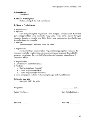 http://pengabdiancinta.wordpress.com


D. Pendekatan
      Kontekstual

E. Metode Pembelajaran
      Diskusi kelompok dan studi kepustakaan

F. Skenario Pembelajaran

1. Kegiatan Awal
a. Apersepsi
       Guru mengembangkan pengetahuan siswa mengenai kewirausahaan. Kemudian
guru mempersilahkan siswa memasuki ruang audio visual untuk melihat tayangan
mengenai kegiatan wirausaha serta faktor-faktor yang memengaruhi keberhasilan dan
kegagalan dalam berwirausaha.
b. Motivasi
       Menanamkan jiwa wirausaha dalam diri siswa.

2. Kegiatan Inti
       Siswa diberi tugas untuk membuat ringkasan tentang pengertian wirausaha dan
peranannya terhadap perekonomian nasional, sektor-sektor yang dapat dimasuki oleh
seorang wirausahawan, dan penyebab keberhasilan dan kegagalan wirausahawan di
lingkungan sekitar.

3. Kegiatan Akhir
a. Guru dan siswa melakukan refleksi
b. Penilaian
     Hasil kerja individu (kognitif)
     Lembar pengamatan (afektif)
     Lembar pengamatan (psikomotorik)
c. Siswa mengerjakan soal-soal evaluasi yang terdapat pada buku Ekonomi

G. Sumber dan Alat
      Buku teks, OHP, dan spidol


Mengetahui                                                   ………, ………200….

Kepala Sekolah ….                                           Guru Mata Pelajaran …



…………………...                                                   ………………………
NIP/NRK ………..                                                NIP/NRK …………...




                                                                                     43
 