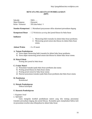 http://pengabdiancinta.wordpress.com


                   RENCANA PELAKSANAAN PEMBELAJARAN
                                 (RPP)


Sekolah              : SMA ….
Mata Pelajaran       : Ekonomi
Kelas / Semester     : XII (dua belas) / 1

Standar Kompetensi : 1. Memahami penyusunan siklus akuntansi perusahaan dagang

Kompetensi Dasar     : 1.2 Melakukan posting dari jurnal khusus ke buku besar

Indikator            :
                         1. Memosting bukti transaksi ke dalam buku besar pembantu.
                         2. Memosting jurnal umum dan khusus ke dalam buku besar
                            utama.

Alokasi Waktu        : 4 x 45 menit

A. Tujuan Pembelajaran
   a) Siswa dapat memosting bukti transaksi ke dalam buku besar pembantu.
   b) Siswa dapat memosting jurnal umum dan khusus ke dalam buku besar utama.

B. Materi Pokok
      Posting dari jurnal ke buku besar

C. Uraian Materi
   a) Pencatatan transaksi pada buku besar pembantu dan utama
   b) Posting jurnal khusus ke buku besar utama
   c) Posting jurnal umum ke buku besar utama
   d) Ilustrasi pencatatan transaksi pada buku besar pembantu dan buku besar utama

D. Pendekatan
      Kontekstual

E. Metode Pembelajaran
      Diskusi kelompok

F. Skenario Pembelajaran

1. Kegiatan Awal
a. Apersepsi
        Guru mengulas kembali pembahasan materi yang lalu tentang pencatatan
transaksi perusahaan dagang dan jurnal khusus. Kemudian guru menjelaskan bahwa kali
ini pencatatan tersebut akan dilanjutkan ke dalam buku besar.




                                                                                     18
 
