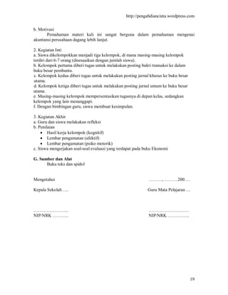 http://pengabdiancinta.wordpress.com


b. Motivasi
       Pemahaman materi kali ini sangat berguna dalam pemahaman mengenai
akuntansi perusahaan dagang lebih lanjut.

2. Kegiatan Inti
a. Siswa dikelompokkan menjadi tiga kelompok, di mana masing-masing kelompok
terdiri dari 6-7 orang (disesuaikan dengan jumlah siswa).
b. Kelompok pertama diberi tugas untuk melakukan posting bukti transaksi ke dalam
buku besar pembantu.
c. Kelompok kedua diberi tugas untuk melakukan posting jurnal khusus ke buku besar
utama.
d. Kelompok ketiga diberi tugas untuk melakukan posting jurnal umum ke buku besar
utama.
e. Masing-masing kelompok mempersentasikan tugasnya di depan kelas, sedangkan
kelompok yang lain menanggapi.
f. Dengan bimbingan guru, siswa membuat kesimpulan.

3. Kegiatan Akhir
a. Guru dan siswa melakukan refleksi
b. Penilaian
     Hasil kerja kelompok (kognitif)
     Lembar pengamatan (afektif)
     Lembar pengamatan (psiko motorik)
c. Siswa mengerjakan soal-soal evaluasi yang terdapat pada buku Ekonomi

G. Sumber dan Alat
      Buku teks dan spidol


Mengetahui                                                   ………, ………200….

Kepala Sekolah ….                                           Guru Mata Pelajaran …



…………………...                                                   ………………………
NIP/NRK ………..                                                NIP/NRK …………...




                                                                                     19
 