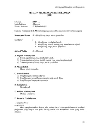 http://pengabdiancinta.wordpress.com


                   RENCANA PELAKSANAAN PEMBELAJARAN
                                 (RPP)


Sekolah              : SMA ….
Mata Pelajaran       : Ekonomi
Kelas / Semester     : XII (dua belas) / 1

Standar Kompetensi : 1. Memahami penyusunan siklus akuntansi perusahaan dagang

Kompetensi Dasar     : 1.3 Menghitung harga pokok penjualan

Indikator            :
                         1. Menghitung pembelian bersih.
                         2. Menghitung jumlah barang yang tersedia untuk dijual.
                         3. Menghitung harga pokok penjualan.

Alokasi Waktu        : 4 x 45 menit

A. Tujuan Pembelajaran
   a) Siswa dapat menghitung pembelian bersih.
   b) Siswa dapat menghitung jumlah barang yang tersedia untuk dijual.
   c) Siswa dapat menghitung harga pokok penjualan.

B. Materi Pokok
      Harga pokok penjualan

C. Uraian Materi
   a) Penghitungan pembelian bersih
   b) Penghitungan jumlah barang yang tersedia untuk dijual
   c) Penghitungan harga pokok penjualan

D. Pendekatan
      Kontekstual

E. Metode Pembelajaran
      Diskusi kelompok

F. Skenario Pembelajaran

1. Kegiatan Awal
a. Apersepsi
       Guru mengilustrasikan dengan jelas tentang harga pokok penjualan serta memberi
penjelasan yang singkat dan jelas tentang materi dan kompetensi dasar yang harus
dikuasai.




                                                                                   20
 