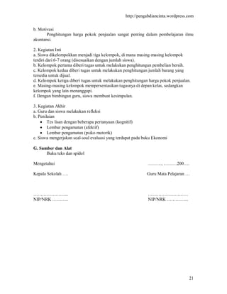 http://pengabdiancinta.wordpress.com


b. Motivasi
       Penghitungan harga pokok penjualan sangat penting dalam pembelajaran ilmu
akuntansi.

2. Kegiatan Inti
a. Siswa dikelompokkan menjadi tiga kelompok, di mana masing-masing kelompok
terdiri dari 6-7 orang (disesuaikan dengan jumlah siswa).
b. Kelompok pertama diberi tugas untuk melakukan penghitungan pembelian bersih.
c. Kelompok kedua diberi tugas untuk melakukan penghitungan jumlah barang yang
tersedia untuk dijual.
d. Kelompok ketiga diberi tugas untuk melakukan penghitungan harga pokok penjualan.
e. Masing-masing kelompok mempersentasikan tugasnya di depan kelas, sedangkan
kelompok yang lain menanggapi.
f. Dengan bimbingan guru, siswa membuat kesimpulan.

3. Kegiatan Akhir
a. Guru dan siswa melakukan refleksi
b. Penilaian
     Tes lisan dengan beberapa pertanyaan (kognitif)
     Lembar pengamatan (afektif)
     Lembar pengamatan (psiko motorik)
c. Siswa mengerjakan soal-soal evaluasi yang terdapat pada buku Ekonomi

G. Sumber dan Alat
      Buku teks dan spidol

Mengetahui                                                  ………, ………200….

Kepala Sekolah ….                                           Guru Mata Pelajaran …



…………………...                                                  ………………………
NIP/NRK ………..                                               NIP/NRK …………...




                                                                                  21
 