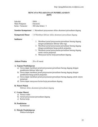 http://pengabdiancinta.wordpress.com


                   RENCANA PELAKSANAAN PEMBELAJARAN
                                 (RPP)


Sekolah              : SMA ….
Mata Pelajaran       : Ekonomi
Kelas / Semester     : XII (dua belas) / 1

Standar Kompetensi : 1. Memahami penyusunan siklus akuntansi perusahaan dagang

Kompetensi Dasar     : 1.4 Membuat ikhtisar siklus akuntansi perusahaan dagang

Indikator            :
                          1. Membuat jurnal penyesuaian persediaan barang dagang
                             dengan pendekatan ikhtisar laba-rugi.
                          2. Membuat jurnal penyesuaian persediaan barang dagang
                             dengan pendekatan harga pokok penjualan.
                          3. Membuat jurnal penyesuaian persediaan barang dagang
                             untuk sistem perpetual.
                          4. Menyusun kertas kerja perusahaan dagang.


Alokasi Waktu        : 20 x 45 menit

A. Tujuan Pembelajaran
   a) Siswa dapat membuat jurnal penyesuaian persediaan barang dagang dengan
      pendekatan ikhtisar laba-rugi.
   b) Siswa dapat membuat jurnal penyesuaian persediaan barang dagang dengan
      pendekatan harga pokok penjualan.
   c) Siswa dapat membuat jurnal penyesuaian persediaan barang dagang untuk sistem
      perpetual.
   d) Siswa dapat menyusun kertas kerja perusahaan dagang.

B. Materi Pokok
      Ikhtisar siklus akuntansi perusahaan dagang

C. Uraian Materi
   a) Neraca saldo
   b) Jurnal penyesuaian perusahaan dagang
   c) Kertas kerja

D. Pendekatan
      Kontekstual

E. Metode Pembelajaran
      Diskusi kelompok



                                                                                     22
 