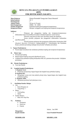 RENCANA PELAKSANAAN PEMBELAJARAN
(RPP)
SMK RISTEK KIKIN JAKARTA
Mata Pelajaran : Sistem Pemindah Tenaga dan Chasis Otomotif
Kelas/Semester : XI / 3
Pertemuan Ke- : 1
Alokasi Waktu : 48 Jam @ 45 menit
Kode Kompetensi : OPKR – 30 – 002B
Standar Kompetensi : Perbaikan kopling dan komponen-komponennya
Kompetensi Dasar : Melepas/ mengganti unit kopling dan komponen-komponennya
Indikator :
 Pelepasan dan penggantian kopling dan komponen-komponennya
dilaksanakan tanpa menyebabkan kerusakan terhadap komponen/ sistem lainnya.
 Informasi yang benar di-akses dari spesifikasi pabrik dan dipahami.
 Semua prosedur pelepasan dan penggantian dilaksanakan berdasarkan
spesifikasi pabrik.
 Seluruh kegiatan pelepasan dan penggantian dilaksanakan berdasarkan SOP
(Standard Operation Procedures), undang-undang K 3 (Keselamatan dan Kesehatan
Kerja), peraturan perundang-undangan dan prosedur/ kebijakan perusahaan.
I. Tujuan Pembelajaran :
• Peserta dapat memahami dan melakukan perbaikan kopling dan komponen-komponennya
II. Materi Ajar :
• Prinsip kerja kopling
• Bagian-bagian kopling yang perlu dipelihara/di servis.
• Langkah kerja perbaikan kopling berdasarkan SOP, K3, peraturan dan prosedur / kebijakan
perusahaan.
III. Metode Pembelajaran :
• Teori dan Praktek
IV. Langkah-langkah Pembelajaran
A. Kegiatan Awal :
• Penjelasan prinsip kerja, bagian-bagian dan langkah kerja perbaikan kopling
B. Kegiatan Inti :
• Mempelajari secara teori dan praktek prinsip kerja, bagian-bagian dan langkah kerja
perbaikan kopling.
C. Kegiatan Akhir :
• Melakukan penilaian hasil pekerjaan siswa.
V. Alat/Bahan/Sumber Belajar
• Alat :
o Kunci Ring/pas set
o Tang/obeng +/-
• Bahan :
o Unit kopling
o Mobil
• Sumber Belajar :
o Buku New Step One
VI. Penilaian :
• Penugasan
• Observasi
• Praktek
Jakarta, Juni 2008
Mengetahui :
Kepala Sekolah Guru Produktif Otomotif
MURSIDI, S.Pd KHAIRUL, S.Pd
 