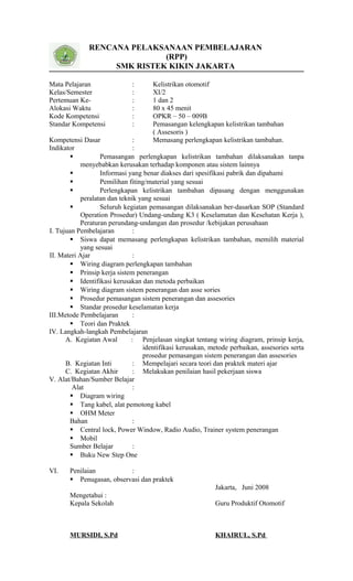 RENCANA PELAKSANAAN PEMBELAJARAN
(RPP)
SMK RISTEK KIKIN JAKARTA
Mata Pelajaran : Kelistrikan otomotif
Kelas/Semester : XI/2
Pertemuan Ke- : 1 dan 2
Alokasi Waktu : 80 x 45 menit
Kode Kompetensi : OPKR – 50 – 009B
Standar Kompetensi : Pemasangan kelengkapan kelistrikan tambahan
( Assesoris )
Kompetensi Dasar : Memasang perlengkapan kelistrikan tambahan.
Indikator :
 Pemasangan perlengkapan kelistrikan tambahan dilaksanakan tanpa
menyebabkan kerusakan terhadap komponen atau sistem lainnya
 Informasi yang benar diakses dari spesifikasi pabrik dan dipahami
 Pemilihan fiting/material yang sesuai
 Perlengkapan kelistrikan tambahan dipasang dengan menggunakan
peralatan dan teknik yang sesuai
 Seluruh kegiatan pemasangan dilaksanakan ber-dasarkan SOP (Standard
Operation Prosedur) Undang-undang K3 ( Keselamatan dan Kesehatan Kerja ),
Peraturan perundang-undangan dan prosedur /kebijakan perusahaan
I. Tujuan Pembelajaran :
 Siswa dapat memasang perlengkapan kelistrikan tambahan, memilih material
yang sesuai
II. Materi Ajar :
 Wiring diagram perlengkapan tambahan
 Prinsip kerja sistem penerangan
 Identifikasi kerusakan dan metoda perbaikan
 Wiring diagram sistem penerangan dan asse sories
 Prosedur pemasangan sistem penerangan dan assesories
 Standar prosedur keselamatan kerja
III.Metode Pembelajaran :
 Teori dan Praktek
IV. Langkah-langkah Pembelajaran
A. Kegiatan Awal : Penjelasan singkat tentang wiring diagram, prinsip kerja,
identifikasi kerusakan, metode perbaikan, assesories serta
prosedur pemasangan sistem penerangan dan assesories
B. Kegiatan Inti : Mempelajari secara teori dan praktek materi ajar
C. Kegiatan Akhir : Melakukan penilaian hasil pekerjaan siswa
V. Alat/Bahan/Sumber Belajar
Alat :
 Diagram wiring
 Tang kabel, alat pemotong kabel
 OHM Meter
Bahan :
 Central lock, Power Window, Radio Audio, Trainer system penerangan
 Mobil
Sumber Belajar :
 Buku New Step One
VI. Penilaian :
 Penugasan, observasi dan praktek
Jakarta, Juni 2008
Mengetahui :
Kepala Sekolah Guru Produktif Otomotif
MURSIDI, S.Pd KHAIRUL, S.Pd
 