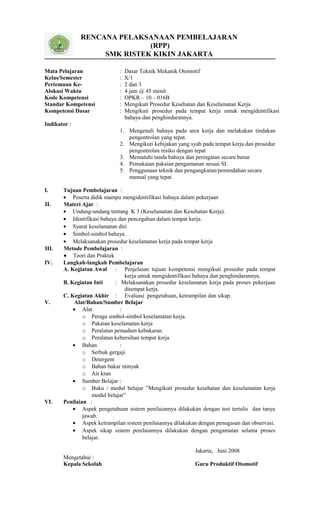 RENCANA PELAKSANAAN PEMBELAJARAN
(RPP)
SMK RISTEK KIKIN JAKARTA
Mata Pelajaran : Dasar Teknik Mekanik Otomotif
Kelas/Semester : X/1
Pertemuan Ke- : 2 dan 3
Alokasi Waktu : 4 jam @ 45 menit
Kode Kompetensi : OPKR – 10 – 016B
Standar Kompetensi : Mengikuti Prosedur Kesehatan dan Keselamatan Kerja
Kompetensi Dasar : Mengikuti prosedur pada tempat kerja untuk mengidentifikasi
bahaya dan penghindarannya.
Indikator :
1. Mengenali bahaya pada area kerja dan melakukan tindakan
pengontrolan yang tepat.
2. Mengikuti kebijakan yang syah pada tempat kerja dan prosedur
pengontrolan resiko dengan tepat
3. Mematuhi tanda bahaya dan peringatan secara benar
4. Pemakaian pakaian pengamanan sesuai SI.
5. Penggunaan teknik dan pengangkatan/pemindahan secara
manual yang tepat.
I. Tujuan Pembelajaran :
• Peserta didik mampu mengidentifikasi bahaya dalam pekerjaan
II. Materi Ajar :
• Undang-undang tentang K 3 (Keselamatan dan Kesehatan Kerja).
• Identifikasi bahaya dan pencegahan dalam tempat kerja.
• Syarat keselamatan diri
• Simbol-simbol bahaya.
• Melaksanakan prosedur keselamatan kerja pada tempat kerja
III. Metode Pembelajaran :
• Teori dan Praktek
IV. Langkah-langkah Pembelajaran
A. Kegiatan Awal : Penjelasan tujuan kompetensi mengikuti prosedur pada tempat
kerja untuk mengidentifikasi bahaya dan penghindarannya.
B. Kegiatan Inti : Melaksanakan prosedur keselamatan kerja pada proses pekerjaan
ditempat kerja.
C. Kegiatan Akhir : Evaluasi pengetahuan, ketrampilan dan sikap.
V. Alat/Bahan/Sumber Belajar
• Alat :
o Peraga simbol-simbol keselamatan kerja.
o Pakaian keselamatan kerja
o Peralatan pemadam kebakaran
o Peralatan kebersihan tempat kerja
• Bahan :
o Serbuk gergaji
o Detergent
o Bahan bakar minyak
o Air kran
• Sumber Belajar :
o Buku / modul belajar ”Mengikuti prosedur kesehatan dan keselamatan kerja
modul belajar”
VI. Penilaian :
• Aspek pengetahuan sistem penilaiannya dilakukan dengan test tertulis dan tanya
jawab.
• Aspek ketrampilan sistem penilaiannya dilakukan dengan penugasan dan observasi.
• Aspek sikap sistem penilaiannya dilakukan dengan pengamatan selama proses
belajar.
Jakarta, Juni 2008
Mengetahui :
Kepala Sekolah Guru Produktif Otomotif
 