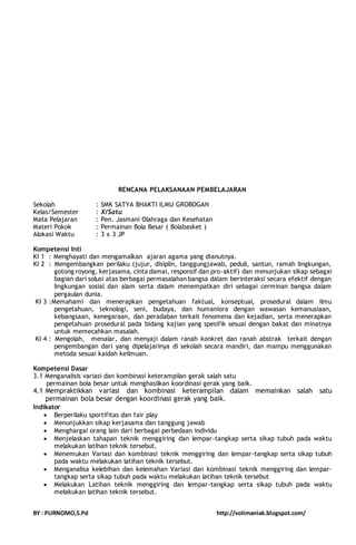 RENCANA PELAKSANAAN PEMBELAJARAN 
Sekolah : SMK SATYA BHAKTI ILMU GROBOGAN 
Kelas/Semester : X/Satu 
Mata Pelajaran : Pen. Jasmani Olahraga dan Kesehatan 
Materi Pokok : Permainan Bola Besar ( Bolabasket ) 
Alokasi Waktu : 3 x 3 JP 
Kompetensi Inti 
KI 1 : Menghayati dan mengamalkan ajaran agama yang dianutnya. 
KI 2 : Mengembangkan perilaku (jujur, disiplin, tanggungjawab, peduli, santun, ramah lingkungan, 
gotong royong, kerjasama, cinta damai, responsif dan pro-aktif) dan menunjukan sikap sebagai 
bagian dari solusi atas berbagai permasalahan bangsa dalam berinteraksi secara efektif dengan 
lingkungan sosial dan alam serta dalam menempatkan diri sebagai cerminan bangsa dalam 
pergaulan dunia. 
KI 3 :Memahami dan menerapkan pengetahuan faktual, konseptual, prosedural dalam ilmu 
pengetahuan, teknologi, seni, budaya, dan humaniora dengan wawasan kemanusiaan, 
kebangsaan, kenegaraan, dan peradaban terkait fenomena dan kejadian, serta menerapkan 
pengetahuan prosedural pada bidang kajian yang spesifik sesuai dengan bakat dan minatnya 
untuk memecahkan masalah. 
KI 4 : Mengolah, menalar, dan menyaji dalam ranah konkret dan ranah abstrak terkait dengan 
pengembangan dari yang dipelajarinya di sekolah secara mandiri, dan mampu menggunakan 
metoda sesuai kaidah keilmuan. 
Kompetensi Dasar 
3.1 Menganalisis variasi dan kombinasi keterampilan gerak salah satu 
permainan bola besar untuk menghasilkan koordinasi gerak yang baik. 
4.1 Mempraktikkan variasi dan kombinasi keterampilan dalam memainkan salah satu 
permainan bola besar dengan koordinasi gerak yang baik. 
Indikator 
 Berperilaku sportifitas dan fair play 
 Menunjukkan sikap kerjasama dan tanggung jawab 
 Menghargai orang lain dari berbagai perbedaan individu 
 Menjelaskan tahapan teknik menggiring dan lempar-tangkap serta sikap tubuh pada waktu 
melakukan latihan teknik tersebut. 
 Menemukan Variasi dan kombinasi teknik menggiring dan lempar-tangkap serta sikap tubuh 
pada waktu melakukan latihan teknik tersebut. 
 Menganalisa kelebihan dan kelemahan Variasi dan kombinasi teknik menggiring dan lempar-tangkap 
serta sikap tubuh pada waktu melakukan latihan teknik tersebut 
 Melakukan Latihan teknik menggiring dan lempar-tangkap serta sikap tubuh pada waktu 
melakukan latihan teknik tersebut. 
BY : PURNOMO,S.Pd http://volimaniak.blogspot.com/ 
 
