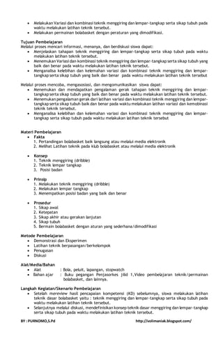  Melakukan Variasi dan kombinasi teknik menggiring dan lempar-tangkap serta sikap tubuh pada 
waktu melakukan latihan teknik tersebut. 
 Melakukan permainan bolabasket dengan peraturan yang dimodifikasi. 
Tujuan Pembelajaran 
Melalui proses mencari informasi, menanya, dan berdiskusi siswa dapat: 
 Menjelaskan tahapan teknik menggiring dan lempar-tangkap serta sikap tubuh pada waktu 
melakukan latihan teknik tersebut. 
 Menemukan Variasi dan kombinasi teknik menggiring dan lempar-tangkap serta sikap tubuh yang 
baik dan benar pada waktu melakukan latihan teknik tersebut. 
 Menganalisa kelebihan dan kelemahan variasi dan kombinasi teknik menggiring dan lempar-tangkap 
serta sikap tubuh yang baik dan benar pada waktu melakukan latihan teknik tersebut 
Melalui proses mencoba, mengasosiasi, dan mengomunikasikan siswa dapat: 
 Menemukan dan mendapatkan pengalaman gerak tahapan teknik menggiring dan lempar-tangkap 
serta sikap tubuh yang baik dan benar pada waktu melakukan latihan teknik tersebut. 
 Menemukan pengalaman gerak dari latihan variasi dan kombinasi teknik menggiring dan lempar-tangkap 
serta sikap tubuh baik dan benar pada waktu melakukan latihan variasi dan kemobinasi 
teknik teknik tersebut. 
 Menganalisa kelebihan dan kelemahan variasi dan kombinasi teknik menggiring dan lempar-tangkap 
serta sikap tubuh pada waktu melakukan latihan teknik tersebut 
Materi Pembelajaran 
 Fakta 
1. Pertandingan bolabasket baik langsung atau melalui media elektronik 
2. Melihat Latihan teknik pada klub bolabasket atau melalui media elektronik 
 Konsep 
1. Teknik menggiring (dribble) 
2. Teknik lempar tangkap 
3. Posisi badan 
 Prinsip 
1. Melakukan teknik menggiring (dribble) 
2. Melakukan lempar tangkap 
3. Menempatkan posisi badan yang baik dan benar 
 Prosedur 
1. Sikap awal 
2. Ketepatan 
3. Sikap akhir atau gerakan lanjutan 
4. Sikap tubuh 
5. Bermain bolabasket dengan aturan yang sederhana/dimodifikasi 
Metode Pembelajaran 
 Demonstrasi dan Eksperimen 
 Latihan teknik berpasangan/berkelompok 
 Penugasan 
 Diskusi 
Alat/Media/Bahan 
 Alat : Bola, peluit, lapangan, stopwatch 
 Bahan ajar : Buku pegangan Penjasorkes jilid 1,Video pembelajaran teknik/permainan 
bolabasket, dan lainnya. 
Langkah Kegiatan/Skenario Pembelajaran 
 Setelah mereview hasil pencapaian kompetensi (KD) sebelumnya, siswa melakukan latihan 
teknik dasar bolabasket yaitu : teknik menggiring dan lempar-tangkap serta sikap tubuh pada 
waktu melakukan latihan teknik tersebut. 
 Selanjutnya melalui diskusi, mendefinisikan konsep teknik dasar menggiring dan lempar-tangkap 
serta sikap tubuh pada waktu melakukan latihan teknik tersebut. 
BY : PURNOMO,S.Pd http://volimaniak.blogspot.com/ 
 