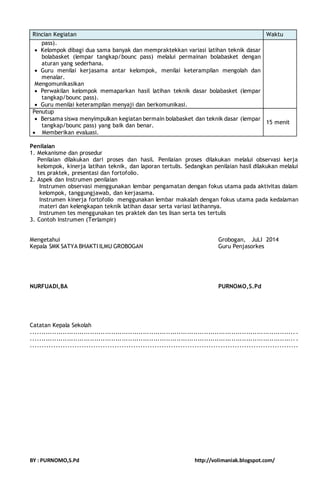 Rincian Kegiatan Waktu 
pass). 
 Kelompok dibagi dua sama banyak dan mempraktekkan variasi latihan teknik dasar 
bolabasket (lempar tangkap/bounc pass) melalui permainan bolabasket dengan 
aturan yang sederhana. 
 Guru menilai kerjasama antar kelompok, menilai keterampilan mengolah dan 
menalar. 
Mengomunikasikan 
 Perwakilan kelompok memaparkan hasil latihan teknik dasar bolabasket (lempar 
tangkap/bounc pass). 
 Guru menilai keterampilan menyaji dan berkomunikasi. 
Penutup 
 Bersama siswa menyimpulkan kegiatan bermain bolabasket dan teknik dasar (lempar 
tangkap/bounc pass) yang baik dan benar. 
 Memberikan evaluasi. 
15 menit 
Penilaian 
1. Mekanisme dan prosedur 
Penilaian dilakukan dari proses dan hasil. Penilaian proses dilakukan melalui observasi kerja 
kelompok, kinerja latihan teknik, dan laporan tertulis. Sedangkan penilaian hasil dilakukan melalui 
tes praktek, presentasi dan fortofolio. 
2. Aspek dan Instrumen penilaian 
Instrumen observasi menggunakan lembar pengamatan dengan fokus utama pada aktivitas dalam 
kelompok, tanggungjawab, dan kerjasama. 
Instrumen kinerja fortofolio menggunakan lembar makalah dengan fokus utama pada kedalaman 
materi dan kelengkapan teknik latihan dasar serta variasi latihannya. 
Instrumen tes menggunakan tes praktek dan tes lisan serta tes tertulis 
3. Contoh Instrumen (Terlampir) 
Mengetahui Grobogan, JuLI 2014 
Kepala SMK SATYA BHAKTI ILMU GROBOGAN Guru Penjasorkes 
NURFUADI,BA PURNOMO,S.Pd 
Catatan Kepala Sekolah 
............................................................................................................................. . 
............................................................................................................................. . 
.................................................................................................................. 
BY : PURNOMO,S.Pd http://volimaniak.blogspot.com/ 
 