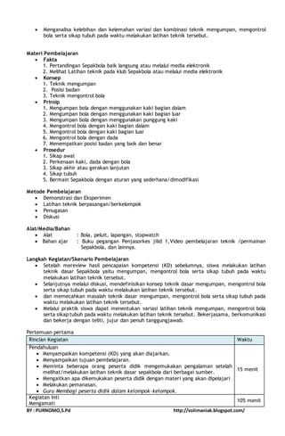  Menganalisa kelebihan dan kelemahan variasi dan kombinasi teknik mengumpan, mengontrol 
bola serta sikap tubuh pada waktu melakukan latihan teknik tersebut. 
Materi Pembelajaran 
 Fakta 
1. Pertandingan Sepakbola baik langsung atau melalui media elektronik 
2. Melihat Latihan teknik pada klub Sepakbola atau melalui media elektronik 
 Konsep 
1. Teknik mengumpan 
2. Posisi badan 
3. Teknik mengontrol bola 
 Prinsip 
1. Mengumpan bola dengan menggunakan kaki bagian dalam 
2. Mengumpan bola dengan menggunakan kaki bagian luar 
3. Mengumpan bola dengan menggunakan punggung kaki 
4. Mengontrol bola dengan kaki bagian dalam 
5. Mengontrol bola dengan kaki bagian luar 
6. Mengontrol bola dengan dada 
7. Menempatkan posisi badan yang baik dan benar 
 Prosedur 
1. Sikap awal 
2. Perkenaan kaki, dada dengan bola 
3. Sikap akhir atau gerakan lanjutan 
4. Sikap tubuh 
5. Bermain Sepakbola dengan aturan yang sederhana/dimodifikasi 
Metode Pembelajaran 
 Demonstrasi dan Eksperimen 
 Latihan teknik berpasangan/berkelompok 
 Penugasan 
 Diskusi 
Alat/Media/Bahan 
 Alat : Bola, peluit, lapangan, stopwatch 
 Bahan ajar : Buku pegangan Penjasorkes jilid 1,Video pembelajaran teknik /permainan 
Sepakbola, dan lainnya. 
Langkah Kegiatan/Skenario Pembelajaran 
 Setelah mereview hasil pencapaian kompetensi (KD) sebelumnya, siswa melakukan latihan 
teknik dasar Sepakbola yaitu mengumpan, mengontrol bola serta sikap tubuh pada waktu 
melakukan latihan teknik tersebut. 
 Selanjutnya melalui diskusi, mendefinisikan konsep teknik dasar mengumpan, mengontrol bola 
serta sikap tubuh pada waktu melakukan latihan teknik tersebut. 
 dan memecahkan masalah teknik dasar mengumpan, mengontrol bola serta sikap tubuh pada 
waktu melakukan latihan teknik tersebut. 
 Melalui praktik siswa dapat menentukan variasi latihan teknik mengumpan, mengontrol bola 
serta sikap tubuh pada waktu melakukan latihan teknik tersebut. Bekerjasama, berkomunikasi 
dan bekerja dengan teliti, jujur dan penuh tanggungjawab. 
Pertemuan pertama 
Rincian Kegiatan Waktu 
Pendahuluan 
 Menyampaikan kompetensi (KD) yang akan diajarkan. 
 Menyampaikan tujuan pembelajaran. 
 Meminta beberapa orang peserta didik mengemukakan pengalaman setelah 
melihat/melakukan latihan teknik dasar sepakbola dari berbagai sumber. 
 Mengaitkan apa dikemukakan peserta didik dengan materi yang akan dipelajari 
 Melakukan pemanasan. 
 Guru Membagi peserta didik dalam kelompok-kelompok. 
15 menit 
Kegiatan Inti 
Mengamati 
105 menit 
BY : PURNOMO,S.Pd http://volimaniak.blogspot.com/ 
 