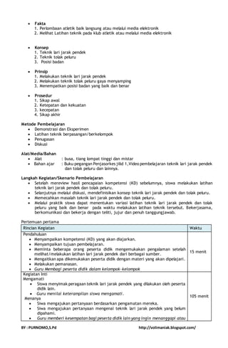  Fakta 
1. Perlombaan atletik baik langsung atau melalui media elektronik 
2. Melihat Latihan teknik pada klub atletik atau melalui media elektronik 
 Konsep 
1. Teknik lari jarak pendek 
2. Teknik tolak peluru 
3. Posisi badan 
 Prinsip 
1. Melakukan teknik lari jarak pendek 
2. Melakukan teknik tolak peluru gaya menyamping 
3. Menempatkan posisi badan yang baik dan benar 
 Prosedur 
1. Sikap awal 
2. Ketepatan dan kekuatan 
3. kecepatan 
4. Sikap akhir 
Metode Pembelajaran 
 Demonstrasi dan Eksperimen 
 Latihan teknik berpasangan/berkelompok 
 Penugasan 
 Diskusi 
Alat/Media/Bahan 
 Alat : busa, tiang lompat tinggi dan mistar 
 Bahan ajar : Buku pegangan Penjasorkes jilid 1,Video pembelajaran teknik lari jarak pendek 
dan tolak peluru dan lainnya. 
Langkah Kegiatan/Skenario Pembelajaran 
 Setelah mereview hasil pencapaian kompetensi (KD) sebelumnya, siswa melakukan latihan 
teknik lari jarak pendek dan tolak peluru. 
 Selanjutnya melalui diskusi, mendefinisikan konsep teknik lari jarak pendek dan tolak peluru. 
 Memecahkan masalah teknik lari jarak pendek dan tolak peluru. 
 Melalui praktik siswa dapat menentukan variasi latihan teknik lari jarak pendek dan tolak 
peluru yang baik dan benar pada waktu melakukan latihan teknik tersebut. Bekerjasama, 
berkomunikasi dan bekerja dengan teliti, jujur dan penuh tanggungjawab. 
Pertemuan pertama 
Rincian Kegiatan Waktu 
Pendahuluan 
 Menyampaikan kompetensi (KD) yang akan diajarkan. 
 Menyampaikan tujuan pembelajaran. 
 Meminta beberapa orang peserta didik mengemukakan pengalaman setelah 
melihat/melakukan latihan lari jarak pendek dari berbagai sumber. 
 Mengaitkan apa dikemukakan peserta didik dengan materi yang akan dipelajari. 
 Melakukan pemanasan. 
 Guru Membagi peserta didik dalam kelompok-kelompok 
15 menit 
Kegiatan Inti 
Mengamati 
 Siswa menyimak peragaan teknik lari jarak pendek yang dilakukan oleh peserta 
didik lain. 
 Guru menilai keterampilan siswa mengamati. 
Menanya 
 Siwa mengajukan pertanyaan berdasarkan pengamatan mereka. 
 Siwa mengajukan pertanyaan mengenai teknik lari jarak pendek yang belum 
dipahami. 
 Guru memberi kesempatan bagi peserta didik lain yang ingin menanggapi atau 
105 menit 
BY : PURNOMO,S.Pd http://volimaniak.blogspot.com/ 
 