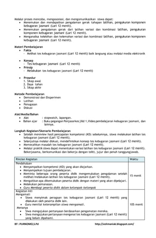 Melalui proses mencoba, mengasosiasi, dan mengomunikasikan siswa dapat: 
 Menemukan dan mendapatkan pengalaman gerak tahapan latihan, pengukuran komponen 
kebugaran jasmani (Lari 12 menit). 
 Menemukan pengalaman gerak dari latihan variasi dan kombinasi latihan, pengukuran 
komponen kebugaran jasmani (Lari 12 menit). 
 Menganalisa kelebihan dan kelemahan variasi dan kombinasi latihan, pengukuran komponen 
kebugaran jasmani (Lari 12 menit). 
Materi Pembelajaran 
 Fakta 
- Melihat tes kebugaran jasmani (Lari 12 menit) baik langsung atau melalui media elektronik 
 Konsep 
- Tes kebugaran jasmani (Lari 12 menit) 
 Prinsip 
- Melakukan tes kebugaran jasmani (Lari 12 menit) 
 Prosedur 
1. Sikap awal 
2. Daya tahan 
3. Sikap akhir 
Metode Pembelajaran 
 Demonstrasi dan Eksperimen 
 Latihan 
 Penugasan 
 Diskusi 
Alat/Media/Bahan 
 Alat : stopwatch, lapangan. 
 Bahan ajar : Buku pegangan Penjasorkes jilid 1,Video pembelajaran kebugaran jasmani, dan 
lainnya. 
Langkah Kegiatan/Skenario Pembelajaran 
 Setelah mereview hasil pencapaian kompetensi (KD) sebelumnya, siswa melakukan latihan tes 
kebugaran jasmani (Lari 12 menit). 
 Selanjutnya melalui diskusi, mendefinisikan konsep tes kebugaran jasmani (Lari 12 menit). 
 Memecahkan masalah tes kebugaran jasmani (Lari 12 menit). 
 Melalui praktik siswa dapat menentukan variasi latihan tes kebugaran jasmani (Lari 12 menit). 
Bekerjasama, berkomunikasi dan bekerja dengan teliti, jujur dan penuh tanggungjawab. 
Rincian Kegiatan Waktu 
Pendahuluan 
 Menyampaikan kompetensi (KD) yang akan diajarkan. 
 Menyampaikan tujuan pembelajaran. 
 Meminta beberapa orang peserta didik mengemukakan pengalaman setelah 
melihat/melakukan latihan tes kebugaran jasmani (Lari 12 menit). 
 Mengaitkan apa dikemukakan peserta didik dengan materi yang akan dipelajari. 
 Melakukan pemanasan. 
 Guru Membagi peserta didik dalam kelompok-kelompok 
15 menit 
Kegiatan Inti 
Mengamati 
 Siswa menyimak peragaan tes kebugaran jasmani (Lari 12 menit) yang 
dilakukan oleh peserta didik lain. 
 Guru menilai keterampilan siswa mengamati. 
Menanya 
 Siwa mengajukan pertanyaan berdasarkan pengamatan mereka. 
 Siwa mengajukan pertanyaan mengenai tes kebugaran jasmani (Lari 12 menit) 
yang belum dipahami. 
105 menit 
BY : PURNOMO,S.Pd http://volimaniak.blogspot.com/ 
 