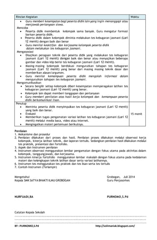 Rincian Kegiatan Waktu 
 Guru memberi kesempatan bagi peserta didik lain yang ingin menanggapi atau 
menjawab pertanyaan siswa. 
Mencoba 
 Peserta didik membentuk kelompok sama banyak. Guru mengatur formasi 
barisan peserta didik. 
 Peserta didik dalam kelompok diminta melakukan tes kebugaran jasmani (Lari 
12 menit) dengan baik dan benar 
 Guru menilai keaktifan dan kerjasama kelompok peserta didik 
dalam melakukan tes kebugaran jasmani. 
Mengasosiasi 
 Disajikan peragaan teknik dari peserta didik yang melakukan tes kebugaran 
jasmani (Lari 12 menit) dengan baik dan benar atau menyajikan beberapa 
gambar dan video klip berisi tes kebugaran jasmani (Lari 12 menit). 
 Masing-masing kelompok berdiskusi mengurutkan tahapan tes kebugaran 
jasmani (Lari 12 menit) yang benar dari masing masing teknik dasar dan 
memberikan alasan/argumen. 
 Guru menilai kemampuan peserta didik mengolah informasi dalam 
mengurutkan tahapan tes kebugaran jasmani. 
Mengomunikasikan 
 Secara bergilir setiap kelompok diberi kesempatan memperagakan latihan tes 
kebugaran jasmani (Lari 12 menit) yang benar. 
 Kelompok lain dapat memberi tanggapan dan pertanyaan 
 Guru memberi penilaian atas hasil kerja kelompok dan kemampuan peserta 
didik berkomunikasi lisan. 
Penutup 
 Meminta peserta didik menyimpulkan tes kebugaran jasmani (Lari 12 menit) 
yang baik dan benar. 
 Evaluasi 
 Memberikan tugas pengamatan variasi latihan tes kebugaran jasmani (Lari 12 
menit) melalui media baca, video atau internet. 
 Mengingatkan materi pertemuan berikutnya. 
15 menit 
Penilaian 
1. Mekanisme dan prosedur 
2. Penilaian dilakukan dari proses dan hasil. Penilaian proses dilakukan melalui observasi kerja 
kelompok, kinerja latihan teknik, dan laporan tertulis. Sedangkan penilaian hasil dilakukan melalui 
tes praktek, presentasi dan fortofolio. 
3. Aspek dan Instrumen penilaian 
4. Instrumen observasi menggunakan lembar pengamatan dengan fokus utama pada aktivitas dalam 
kelompok, tanggungjawab, dan kerjasama. 
5. Instrumen kinerja fortofolio menggunakan lembar makalah dengan fokus utama pada kedalaman 
materi dan kelengkapan teknik latihan dasar serta variasi latihannya. 
6. Instrumen tes menggunakan tes praktek dan tes lisan serta tes tertulis 
7. Contoh Instrumen (Terlampir) 
Mengetahui Grobogan, Juli 2014 
Kepala SMK SATYA BHAKTI ILMU GROBOGAN Guru Penjasorkes 
NURFUADI,BA PURNOMO,S.Pd 
Catatan Kepala Sekolah 
............................................................................................................................. . 
....................................................................... ....................................................... 
.................................................................................................................. 
BY : PURNOMO,S.Pd http://volimaniak.blogspot.com/ 
 