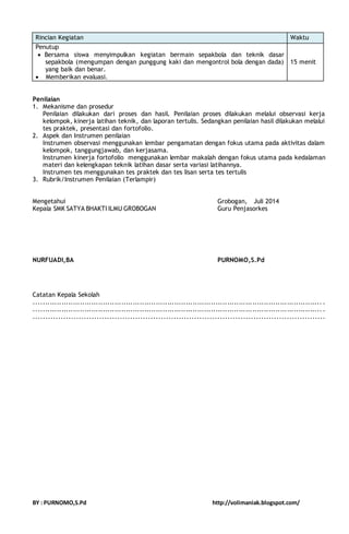 Rincian Kegiatan Waktu 
Penutup 
 Bersama siswa menyimpulkan kegiatan bermain sepakbola dan teknik dasar 
sepakbola (mengumpan dengan punggung kaki dan mengontrol bola dengan dada) 
yang baik dan benar. 
 Memberikan evaluasi. 
15 menit 
Penilaian 
1. Mekanisme dan prosedur 
Penilaian dilakukan dari proses dan hasil. Penilaian proses dilakukan melalui observasi kerja 
kelompok, kinerja latihan teknik, dan laporan tertulis. Sedangkan penilaian hasil dilakukan melalui 
tes praktek, presentasi dan fortofolio. 
2. Aspek dan Instrumen penilaian 
Instrumen observasi menggunakan lembar pengamatan dengan fokus utama pada aktivitas dalam 
kelompok, tanggungjawab, dan kerjasama. 
Instrumen kinerja fortofolio menggunakan lembar makalah dengan fokus utama pada kedalaman 
materi dan kelengkapan teknik latihan dasar serta variasi latihannya. 
Instrumen tes menggunakan tes praktek dan tes lisan serta tes tertulis 
3. Rubrik/Instrumen Penilaian (Terlampir) 
Mengetahui Grobogan, Juli 2014 
Kepala SMK SATYA BHAKTI ILMU GROBOGAN Guru Penjasorkes 
NURFUADI,BA PURNOMO,S.Pd 
Catatan Kepala Sekolah 
............................................................................................................................. . 
............................................................................................................................. . 
.................................................................................................................. 
BY : PURNOMO,S.Pd http://volimaniak.blogspot.com/ 
 