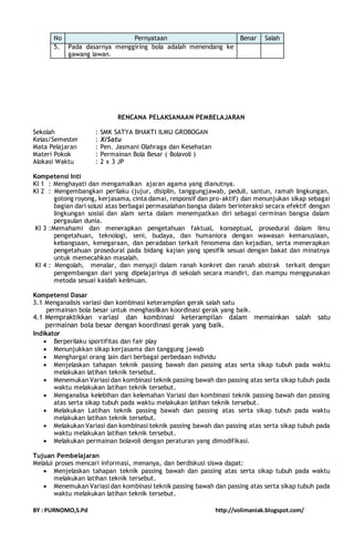 No Pernyataan Benar Salah 
5. Pada dasarnya menggiring bola adalah menendang ke 
gawang lawan. 
RENCANA PELAKSANAAN PEMBELAJARAN 
Sekolah : SMK SATYA BHAKTI ILMU GROBOGAN 
Kelas/Semester : X/Satu 
Mata Pelajaran : Pen. Jasmani Olahraga dan Kesehatan 
Materi Pokok : Permainan Bola Besar ( Bolavoli ) 
Alokasi Waktu : 2 x 3 JP 
Kompetensi Inti 
KI 1 : Menghayati dan mengamalkan ajaran agama yang dianutnya. 
KI 2 : Mengembangkan perilaku (jujur, disiplin, tanggungjawab, peduli, santun, ramah lingkungan, 
gotong royong, kerjasama, cinta damai, responsif dan pro-aktif) dan menunjukan sikap sebagai 
bagian dari solusi atas berbagai permasalahan bangsa dalam berinteraksi secara efektif dengan 
lingkungan sosial dan alam serta dalam menempatkan diri sebagai cerminan bangsa dalam 
pergaulan dunia. 
KI 3 :Memahami dan menerapkan pengetahuan faktual, konseptual, prosedural dalam ilmu 
pengetahuan, teknologi, seni, budaya, dan humaniora dengan wawasan kemanusiaan, 
kebangsaan, kenegaraan, dan peradaban terkait fenomena dan kejadian, serta menerapkan 
pengetahuan prosedural pada bidang kajian yang spesifik sesuai dengan bakat dan minatnya 
untuk memecahkan masalah. 
KI 4 : Mengolah, menalar, dan menyaji dalam ranah konkret dan ranah abstrak terkait dengan 
pengembangan dari yang dipelajarinya di sekolah secara mandiri, dan mampu menggunakan 
metoda sesuai kaidah keilmuan. 
Kompetensi Dasar 
3.1 Menganalisis variasi dan kombinasi keterampilan gerak salah satu 
permainan bola besar untuk menghasilkan koordinasi gerak yang baik. 
4.1 Mempraktikkan variasi dan kombinasi keterampilan dalam memainkan salah satu 
permainan bola besar dengan koordinasi gerak yang baik. 
Indikator 
 Berperilaku sportifitas dan fair play 
 Menunjukkan sikap kerjasama dan tanggung jawab 
 Menghargai orang lain dari berbagai perbedaan individu 
 Menjelaskan tahapan teknik passing bawah dan passing atas serta sikap tubuh pada waktu 
melakukan latihan teknik tersebut. 
 Menemukan Variasi dan kombinasi teknik passing bawah dan passing atas serta sikap tubuh pada 
waktu melakukan latihan teknik tersebut. 
 Menganalisa kelebihan dan kelemahan Variasi dan kombinasi teknik passing bawah dan passing 
atas serta sikap tubuh pada waktu melakukan latihan teknik tersebut. 
 Melakukan Latihan teknik passing bawah dan passing atas serta sikap tubuh pada waktu 
melakukan latihan teknik tersebut. 
 Melakukan Variasi dan kombinasi teknik passing bawah dan passing atas serta sikap tubuh pada 
waktu melakukan latihan teknik tersebut. 
 Melakukan permainan bolavoli dengan peraturan yang dimodifikasi. 
Tujuan Pembelajaran 
Melalui proses mencari informasi, menanya, dan berdiskusi siswa dapat: 
 Menjelaskan tahapan teknik passing bawah dan passing atas serta sikap tubuh pada waktu 
melakukan latihan teknik tersebut. 
 Menemukan Variasi dan kombinasi teknik passing bawah dan passing atas serta sikap tubuh pada 
waktu melakukan latihan teknik tersebut. 
BY : PURNOMO,S.Pd http://volimaniak.blogspot.com/ 
 