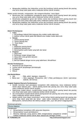  Menganalisa kelebihan dan kelemahan variasi dan kombinasi teknik passing bawah dan passing 
atas serta sikap tubuh pada waktu melakukan latihan teknik tersebut. 
Melalui proses mencoba, mengasosiasi, dan mengomunikasikan siswa dapat: 
 Menemukan dan mendapatkan pengalaman gerak tahapan teknik passing bawah dan passing 
atas serta sikap tubuh pada waktu melakukan latihan teknik tersebut. 
 Menemukan pengalaman gerak dari latihan variasi dan kombinasi teknik passing bawah dan 
passing atas serta sikap tubuh pada waktu melakukan latihan teknik tersebut. 
 Menganalisa kelebihan dan kelemahan variasi dan kombinasi teknik passing bawah dan passing 
atas serta sikap tubuh pada waktu melakukan latihan teknik tersebut. 
Materi Pembelajaran 
 Fakta 
1. Pertandingan bolavoli baik langsung atau melalui media elektronik 
2. Melihat Latihan teknik pada klub bolavoli atau melalui media elektronik 
 Konsep 
1. Teknik passing bawah 
2. Teknik passing atas 
3. Posisi badan 
 Prinsip 
1. Melakukan passing bawah 
2. Melakukan passing atas 
3. Menempatkan posisi badan yang baik dan benar 
 Prosedur 
1. Sikap awal 
2. Perkenaan tangan dengan bola 
3. Sikap akhir atau gerakan lanjutan 
4. Sikap tubuh 
5. Bermain bolavoli dengan aturan yang sederhana/ dimodifikasi 
Metode Pembelajaran 
 Demonstrasi dan Eksperimen 
 Latihan teknik berpasangan/berkelompok 
 Penugasan 
 Diskusi 
Alat/Media/Bahan 
 Alat : Bola, peluit, lapangan, stopwatch 
 Bahan ajar : Buku pegangan Penjasorkes jilid 1,Video pembelajaran teknik /permainan 
bolavoli, dan lainnya. 
Langkah Kegiatan/Skenario Pembelajaran 
 Setelah mereview hasil pencapaian kompetensi (KD) sebelumnya, siswa melakukan latihan 
teknik dasar bolavoli yaitu : teknik passing bawah dan passing atas serta sikap tubuh pada 
waktu melakukan latihan teknik tersebut. 
 Selanjutnya melalui diskusi, mendefinisikan konsep teknik teknik passing bawah dan passing 
atas sikap tubuh pada waktu melakukan latihan teknik tersebut. 
 dan memecahkan masalah teknik teknik passing bawah dan passing atas serta sikap tubuh pada 
waktu melakukan latihan teknik tersebut. 
 Melalui praktik siswa dapat menentukan variasi latihan teknik passing bawah dan passing atas 
serta sikap tubuh yang baik dan benar pada waktu melakukan latihan teknik tersebut. 
Bekerjasama, berkomunikasi dan bekerja dengan teliti, jujur dan penuh tanggungjawab. 
Pertemuan pertama 
Rincian Kegiatan Waktu 
Pendahuluan 
 Menyampaikan kompetensi (KD) yang akan diajarkan. 
 Menyampaikan tujuan pembelajaran. 
 Meminta beberapa orang peserta didik mengemukakan pengalaman setelah 
melihat/melakukan latihan teknik dasar bolavoli dari berbagai sumber. 
15 menit 
BY : PURNOMO,S.Pd http://volimaniak.blogspot.com/ 
 