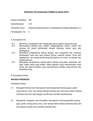 RENCANA PELAKSANAAN PEMBELAJARAN (RPP)
Satuan Pendidikan : SD
Kelas/Semester : IV/1
Tema/Sub Tema : Indahnya Kebersamaan(1) / Keberagaman Budaya Bangsaku (1)
Pembelajaran Ke : 2
A. Kompetensi Inti
KI 1 : Menerima, menjalankan dan menghargai ajaran agama yang dianutnya
KI 2 : Menunjukkan perilaku jujur, disiplin, tanggungjawab, santun, peduli, dan
percaya diri dalam berinteraksi dengan keluarga, teman, guru dan
tetangganya
KI 3 : Memahami pengetahuan faktual dengan cara mengamati dan menanya
berdasarkan rasa ingin tahu tentang dirinya, makhluk ciptaan Tuhan dan
kegiatannya, dan benda-benda yang dijumpainya di rumah, di sekolah dan
tempat bermain.
KI 4 : Menyajikan pengetahuan faktual dalam bahasa yang jelas, sistematis, dan
logis, dalam karya yang estetis, dalam gerakan yang mencerminkan anak
sehat, dan dalam tindakan yang mencerminkan perilaku anak beriman dan
berakhlak mulia
B. Kompetensi Dasar
BAHASA INDONESIA
Kompetensi Dasar:
3.1 Menggali informasi dari teks laporan hasil pengamatan tentang gaya, gerak,
energi panas, bunyi, dan cahaya dengan bantuan guru dan teman dalam bahasa
Indonesia lisan dan tulis dengan memilih dan memilah kosakata baku
4.1 Mengamati, mengolah, dan menyajikan teks laporan hasil pengamatan tentang
gaya, gerak, energi panas, bunyi, dan cahaya dalam bahasa Indonesia lisan dan
tulis dengan memilih dan memilah kosakata baku
 