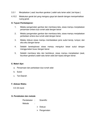 3.3.1 Menjelaskan ( asal, keunikan gerakan ) salah satu tarian adat ( tari kipas )
4.10.2 Melakukan gerak tari yang mengacu gaya tari daerah dengan memperhatikan
ruang gerak
D. Tujuan Pembelajaran:
1. Melalui pengamatan gambar dan membaca teks, siswa mampu menjelaskan
persamaan antara dua rumah adat dengan benar
2. Melalui pengamatan gambar dan membaca teks, siswa mampu menjelaskan
perbedaan antara dua rumah adat dengan benar
3. Melalui diskusi siswa mampu membedakan jenis sudut lancip, tumpul, dan
siku-siku dengan benar
4. Setelah bereksplorasi siswa mampu mengukur besar sudut dengan
menggunakan busur dengan benar
5. Setelah membaca teks dan berdiskusi, siswa mampu menjelaskan (asal,
keunikan gerakan) salah satu tarian adat (tari kipas) dengan benar.
E. Materi Ajar:
a. Persamaan dan perbedaan dua rumah adat
b. Sudut
c. Tari Daerah
F. Alokasi Waktu
6 X 35 menit
G. Pendekatan dan metode
Pendekatan : Scientific
Metode :
 Diskusi
 Pengamatan
 