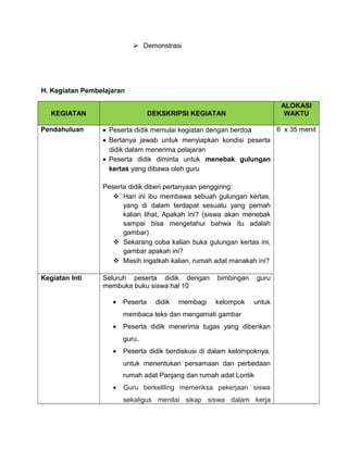  Demonstrasi
H. Kegiatan Pembelajaran
KEGIATAN DEKSKRIPSI KEGIATAN
ALOKASI
WAKTU
Pendahuluan • Peserta didik memulai kegiatan dengan berdoa
• Bertanya jawab untuk menyiapkan kondisi peserta
didik dalam menerima pelajaran
• Peserta didik diminta untuk menebak gulungan
kertas yang dibawa oleh guru
Peserta didik diberi pertanyaan penggiring:
 Hari ini ibu membawa sebuah gulungan kertas,
yang di dalam terdapat sesuatu yang pernah
kalian lihat, Apakah ini? (siswa akan menebak
sampai bisa mengetahui bahwa itu adalah
gambar)
 Sekarang coba kalian buka gulungan kertas ini,
gambar apakah ini?
 Masih ingatkah kalian, rumah adat manakah ini?
6 x 35 menit
Kegiatan Inti Seluruh peserta didik dengan bimbingan guru
membuka buku siswa hal 10
• Peserta didik membagi kelompok untuk
membaca teks dan mengamati gambar
• Peserta didik menerima tugas yang diberikan
guru.
• Peserta didik berdiskusi di dalam kelompoknya,
untuk menentukan persamaan dan perbedaan
rumah adat Panjang dan rumah adat Lontik
• Guru berkeliling memeriksa pekerjaan siswa
sekaligus menilai sikap siswa dalam kerja
 