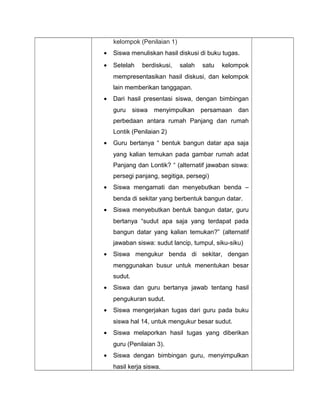 kelompok (Penilaian 1)
• Siswa menuliskan hasil diskusi di buku tugas.
• Setelah berdiskusi, salah satu kelompok
mempresentasikan hasil diskusi, dan kelompok
lain memberikan tanggapan.
• Dari hasil presentasi siswa, dengan bimbingan
guru siswa menyimpulkan persamaan dan
perbedaan antara rumah Panjang dan rumah
Lontik (Penilaian 2)
• Guru bertanya “ bentuk bangun datar apa saja
yang kalian temukan pada gambar rumah adat
Panjang dan Lontik? “ (alternatif jawaban siswa:
persegi panjang, segitiga, persegi)
• Siswa mengamati dan menyebutkan benda –
benda di sekitar yang berbentuk bangun datar.
• Siswa menyebutkan bentuk bangun datar, guru
bertanya “sudut apa saja yang terdapat pada
bangun datar yang kalian temukan?” (alternatif
jawaban siswa: sudut lancip, tumpul, siku-siku)
• Siswa mengukur benda di sekitar, dengan
menggunakan busur untuk menentukan besar
sudut.
• Siswa dan guru bertanya jawab tentang hasil
pengukuran sudut.
• Siswa mengerjakan tugas dari guru pada buku
siswa hal 14, untuk mengukur besar sudut.
• Siswa melaporkan hasil tugas yang diberikan
guru (Penilaian 3).
• Siswa dengan bimbingan guru, menyimpulkan
hasil kerja siswa.
 