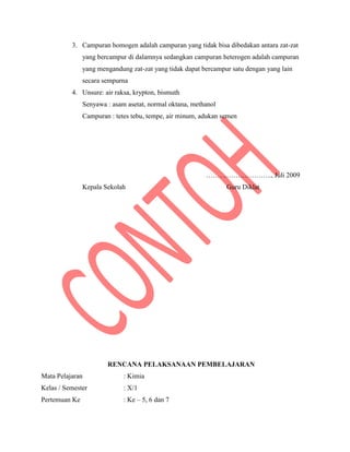 3. Campuran homogen adalah campuran yang tidak bisa dibedakan antara zat-zat
yang bercampur di dalamnya sedangkan campuran heterogen adalah campuran
yang mengandung zat-zat yang tidak dapat bercampur satu dengan yang lain
secara sempurna
4. Unsure: air raksa, krypton, bismuth
Senyawa : asam asetat, normal oktana, methanol
Campuran : tetes tebu, tempe, air minum, adukan semen
……………………….., Juli 2009
Kepala Sekolah Guru Diklat
RENCANA PELAKSANAAN PEMBELAJARAN
Mata Pelajaran : Kimia
Kelas / Semester : X/1
Pertemuan Ke : Ke – 5, 6 dan 7
 