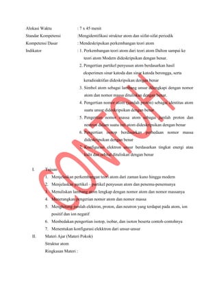 Alokasi Waktu : 7 x 45 menit
Standar Kompetensi :Mengidentifikasi struktur atom dan siifat-sifat periodik
Kompetensi Dasar : Mendeskripsikan perkembangan teori atom
Indikator : 1. Perkembangan teori atom dari teori atom Dalton sampai ke
teori atom Modern dideskripsikan dengan benar.
2. Pengertian partikel penyusun atom berdasarkan hasil
eksperimen sinar katoda dan sinar katoda berongga, serta
keradioaktifan dideskripsikan dengan benar
3. Simbol atom sebagai lambang unsur dilengkapi dengan nomor
atom dan nomor massa dituliskan dengan benar.
4. Pengertian nomor atom (jumlah proton) sebagai identitas atom
suatu unsur dideskripsikan dengan benar
5. Pengertian nomor massa atom sebagai jumlah proton dan
neutron dalam suatu inti atom dideskripsikan dengan benar
6. Pengertian isotop berdasarkan perbedaan nomor massa
dideskripsikan dengan benar
7. Konfigurasi elektron unsur berdasarkan tingkat energi atau
kulit dan orbital dituliskan dengan benar
I. Tujuan
1. Menjelaskan perkembangan teori atom dari zaman kuno hingga modern
2. Menjelaskan partikel – partikel penyusun atom dan penemu-penemunya
3. Menuliskan lambang atom lengkap dengan nomor atom dan nomor massanya
4. Menerangkan pengerian nomor atom dan nomor massa
5. Menghitung jumlah elektron, proton, dan neutron yang terdapat pada atom, ion
positif dan ion negatif
6. Menbedakan pengertian isotop, isobar, dan isoton beserta contoh-contohnya
7. Menentukan konfigurasi elekktron dari unsur-unsur
II. Materi Ajar (Materi Pokok)
Struktur atom
Ringkasan Materi :
 