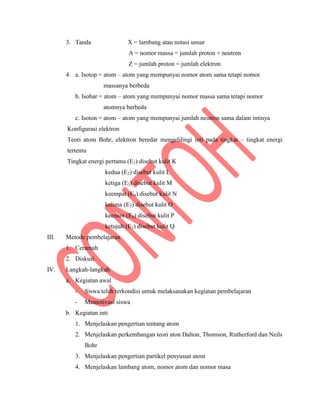 3. Tanda X = lambang atau notasi unsur
A = nomor massa = jumlah proton + neutron
Z = jumlah proton = jumlah elektron
4. a. Isotop = atom – atom yang mempunyai nomor atom sama tetapi nomor
massanya berbeda
b. Isobar = atom – atom yang mempunyai nomor massa sama tetapi nomor
atomnya berbeda
c. Isoton = atom – atom yang mempunyai jumlah neutron sama dalam intinya
Konfigurasi elektron
Teori atom Bohr, elektron beredar mengelilingi inti pada tingkat – tingkat energi
tertentu
Tingkat energi pertama (E1) disebut kulit K
kedua (E2) disebut kulit L
ketiga (E3) disebut kulit M
keempat (E4) disebut kulit N
kelima (E5) disebut kulit O
keenam (E6) disebut kulit P
ketujuh (E7) disebut kulit Q
III. Metode pembelajaran
1. Ceramah
2. Diskusi
IV. Langkah-langkah
a. Kegiatan awal
- Siswa telah terkondisi untuk melaksanakan kegiatan pembelajaran
- Memotivasi siswa
b. Kegiatan inti
1. Menjelaskan pengertian tentang atom
2. Menjelaskan perkembangan teori aton Dalton, Thomson, Rutherford dan Neils
Bohr
3. Menjelaskan pengertian partikel penyusun atom
4. Menjelaskan lambang atom, nomor atom dan nomor masa
 