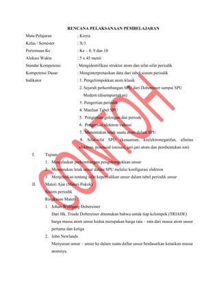 RENCANA PELAKSANAAN PEMBELAJARAN
Mata Pelajaran : Kimia
Kelas / Semester : X/1
Pertemuan Ke : Ke – 8, 9 dan 10
Alokasi Waktu : 5 x 45 menit
Standar Kompetensi : Mengidentifikasi struktur atom dan sifat-sifat periodik
Kompetensi Dasar : Menginterpretasikan data dari tabel sistem periodik
Indikator : 1. Pengelompokkan atom klasik
2. Sejarah perkembangan SPU dari Dobereiner sampai SPU
Modern (disempurnakan)
3. Pengertian periodik
4. Manfaat Tabel SPU
5. Pengertian golongan dan periode
6. Pengertian elektron valensi
7. Menentukan letak suatu atom dalam SPU
8. Sifat-sifat SPU (keasaman, keelektronegatifan, afinitas
elektron, potensial ionisasi, jari-jari atom dan pembentukan ion)
I. Tujuan
1. Menjelaskan perkembangan pengelompokkan unsur
2. Menentukan letak unsur dalam SPU melalui konfigurasi elektron
3. Menjelaskan tentang sifat keperiodikan unsur dalam tabel periodik unsur
II. Materi Ajar (Materi Pokok)
Sistem periodik
Ringkasan Materi :
1. Johan Wolfgang Dobereiner
Dari Hk. Triade Dobereiner ditemukan bahwa untuk tiap kelompok (TRIADE)
harga massa atom unsur kedua merupakan harga rata – rata dari massa atom unsur
pertama dan ketiga
2. John Newlands
Menyusun unsur – unsur ke dalam suatu daftar unsur berdasarkan kenaikan massa
atomnya.
 