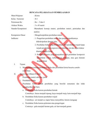 RENCANA PELAKSANAAN PEMBELAJARAN
Mata Pelajaran : Kimia
Kelas / Semester : X/1
Pertemuan Ke : Ke – 3 dan 4
Alokasi Waktu : 3 x 45 menit
Standar Kompetensi :Memahami konsep materi, perubahan materi, pemisahan dan
analisis
Kompetensi Dasar : Mengelompokkan perubahan materi
Indikator : 1. Pengertian perubahan materi dan pengelompokkannya
dideskripsikan dengan jelas.
2. Perubahan fisika yang ditunjukkan oleh perubahan wujud tanpa
terjadi perubahan komposisi atau identitas zat dan dapat diukur
diamati dengan benar.
3. Perubahan kimia yang ditunjukkan oleh perubahan komposisi
(perubahan warna, terbentuknya endapan, atau gas) diamati
dengan benar
I. Tujuan
1. Membedakan tentang perubahan fisika dan perubahan kimia beserta contoh-
contohnya
II. Materi Ajar (Materi Pokok)
Perubahan materi ada dua, yaitu
1. Perubahan Fisika
Perubahan fisika adalah perubahan yang bersifat sementara dan tidak
menghasilkan zat baru
a. Perubahan fisika karena perubahan bentuk
Contohnya : beras menjadi tepung, kayu menjadi meja, kain menjadi baju
b. Perubahan fisika karena perubahan wujud
Contohnya : air menjdi es, kapur barus menyublim, bensin menguap
c. Perubahan fisika karena pelarutan atau pengeringan
Contonya : gula menjadi larutan gula, air laut menjadi garam
 