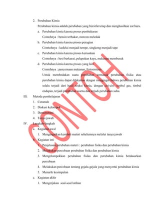 2. Perubahan Kimia
Perubahan kimia adalah perubahan yang bersifat tetap dan menghasilkan zat baru.
a. Perubahan kimia karena proses pembakaran
Contohnya : bensin terbakar, mercon meledak
b. Perubahan kimia karena proses peragian
Conttohnya : kedelai menjadi tempe, singkong menjadi tape
c. Perubahan kimia karena proses kerusakan
Contohnya : besi berkarat, pelapukan kayu, makanan membusuk
d. Perubahan kimia karena proses yang lain
Contohnya : pencernaan makanan, Fotosintesis
Untuk membedakan suatu perubahan termasuk perubahan fisika atau
perubahan kimia dapat dilakukan dengan mengingat bahwa perubahan kimia
selalu terjadi dari hasil reaksi kimia, dengan ciri-ciri: timbul gas, timbul
endapan, terjadi perubahan warna dan terjadi perubahan suhu.
III. Metode pembelajaran
1. Ceramah
2. Diskusi kelompok
3. Demonstrasi
4. Tanya jawab
IV. Langkah-langkah
a. Kegiatan awal
1. Mengingatkan kembali materi sebelumnya melalui tanya jawab
b. Kegiatan inti
1. Penjelasan perubahan materi : perubahan fisika dan perubahan kimia
2. Melakukan percobaan perubahan fisika dan perubahan kimia
3. Mengelompokkan perubahan fisika dan perubahan kimia berdasarkan
percobaan
4. Melakukan percobaan tentang gejala-gejala yang menyertai perubahan kimia
5. Menarik kesimpulan
c. Kegiatan akhir
1. Mengerjakan soal-soal latihan
 