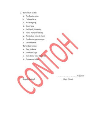 2. Perubahan fisika :
a. Pembuatan sirup
b. Gula melarut
c. Air menguap
d. Daun layu
e. Bel listrik berdering
f. Beras menjadi tepung
g. Pemisahan minyak bumi
h. Pembuatan garam dapur
i. Lilin meleleh
Perubahan kimia ;
a. Besi berkarat
b. Pembatan tape
c. Batu kapur larut dalam air
d. Petasan meledak
……………………….., Juli 2009
Kepala Sekolah Guru Diklat
 