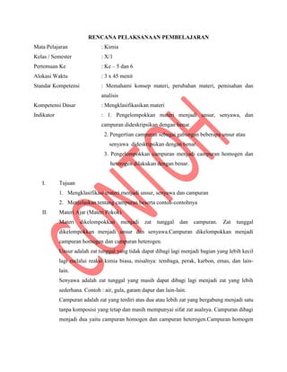 RENCANA PELAKSANAAN PEMBELAJARAN
Mata Pelajaran : Kimia
Kelas / Semester : X/1
Pertemuan Ke : Ke – 5 dan 6
Alokasi Waktu : 3 x 45 menit
Standar Kompetensi : Memahami konsep materi, perubahan materi, pemisahan dan
analisis
Kompetensi Dasar : Mengklasifikasikan materi
Indikator : 1. Pengelompokkan materi menjadi unsur, senyawa, dan
campuran dideskripsikan dengan benar.
2. Pengertian campuran sebagai gabungan beberapa unsur atau
senyawa dideskripsikan dengan benar.
3. Pengelompokkan campuran menjadi campuran homogen dan
heterogen dilakukan dengan benar.
I. Tujuan
1. Mengklasifikasi materi menjadi unsur, senyawa dan campuran
2. Menjelaskan tentang campuran beserta contoh-contohnya
II. Materi Ajar (Materi Pokok)
Materi dikelompokkan menjadi zat tunggal dan campuran. Zat tunggal
dikelompokkan menjadi unsur dan senyawa.Campuran dikelompokkan menjadi
campuran homogen dan campuran heterogen.
Unsur adalah zat tunggal yang tidak dapat dibagi lagi menjadi bagian yang lebih kecil
lagi melalui reaksi kimia biasa, misalnya: tembaga, perak, karbon, emas, dan lain-
lain.
Senyawa adalah zat tunggal yang masih dapat dibagi lagi menjadi zat yang lebih
sederhana. Contoh : air, gula, garam dapur dan lain-lain.
Campuran adalah zat yang terdiri atas dua atau lebih zat yang bergabung menjadi satu
tanpa komposisi yang tetap dan masih mempunyai sifat zat asalnya. Campuran dibagi
menjadi dua yaitu campuran homogen dan campuran heterogen.Campuran homogen
 