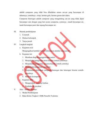 adalah campuran yang tidak bisa dibedakan antara zat-zat yang bercampur di
dalamnya, contohnya ; sirup, larutan gula, larutan garam dan udara.
Campuran heterogen adalah campuran yang mengandung zat-zat yang tidak dapat
bercampur satu dengan yang lain secara sempurna, contonya ; tanah bercampur air,
tanah bercampur pasir dan tepung bercampur air.
III. Metode pembelajaran
1. Ceramah
2. Diskusi kelompok
3. Tanya jawab
IV. Langkah-langkah
a. Kegiatan awal
Mengingatkan kembali materi sebelumnya melalui tanya jawab
b. Kegiatan inti
1. Membuat diagram penggolongan materi
2. Menjelaskan pengertian unsur beserta contoh-contohnya
3. Menjelaskan pengertian senyawa beserta contoh-contohya
4. Menjelaskan pergertian campuran
5. Menjelaskan perbedaan campuran homogen dan heterogen beserta contoh-
contohnya
6. Menarik kesimpulan
c. Kegiatan akhir
1. Mengerjakan soal-soal latihan
2. Pembahasan jawaban
V. Alat / Bahan / Sumber
1. Modul Pembelajaran
2. Buku Kimia Tingkat 1 SMK Penerbit Yudistira
 