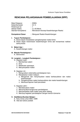 Kurikulum Tingkat Satuan Pendidikan
SMK MUHAMMADIYAH MATARAM  Halaman 11 dari 26
RENCANA PELAKSANAAN PEMBELAJARAN (RPP)
Mata Pelajaran : KIMIA
Kelas/Semester : XI / 4
Pertemuan ke : 1
Alokasi Waktu : 2 x 45 Menit
Standar Kompetensi : Memahami Konsep Kesetimbangan Reaksi
Kompetensi Dasar : Menguasi Reaksi Kesetimbangan
I. Tujuan Pembelajaran :
A. Siswa dapat menjelaskan pengelompokan reaksi kimia
B. Siswa dapat menentukan kesetimbangan kimia dan konsentrasi reaktan
serta produk
II. Materi Ajar :
A. Kesetimbangan reaksi
III. Metode Pembelajaran :
A. Demonstrsi
IV. Langkah – Langkah Pembelajaran :
A. Kegiatan awal :
1. Memberikan salam
2. Do’a
3. Melakukan apersepsi
4. Menyampaikan materi
B. Kegiatan inti :
1. Menguraikan sistematika pembelajaran baru
2. Menjelaskan materi meliputi :
a. Mengamati dan menyimpulkan reaksi berkesudahan dan reaksi
kestimbangan
b. Pengelompokan reaksi berkesudahan dan reaksi kesetimbangan
c. Membuat laporan hasil percobaan
C. Kegiatan akhir :
1. Mendiskusikan materi
2. Menyimpulkan/rangkuman pembelajaran
3. Menyampaikan topik materi yang akan datang
4. Menutup kegiatan pembelajaran dengan berdo’a bersama
V. Alat/Bahan/Sumber Belajar :
A. Buku kimia untuk SMA / SMK
B. Alat dan bahan praktek
 
