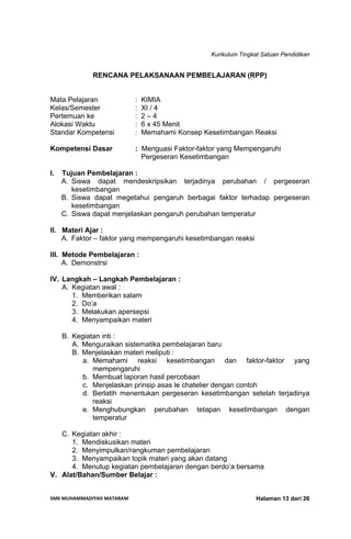 Kurikulum Tingkat Satuan Pendidikan
SMK MUHAMMADIYAH MATARAM  Halaman 13 dari 26
RENCANA PELAKSANAAN PEMBELAJARAN (RPP)
Mata Pelajaran : KIMIA
Kelas/Semester : XI / 4
Pertemuan ke : 2 – 4
Alokasi Waktu : 6 x 45 Menit
Standar Kompetensi : Memahami Konsep Kesetimbangan Reaksi
Kompetensi Dasar : Menguasi Faktor-faktor yang Mempengaruhi
Pergeseran Kesetimbangan
I. Tujuan Pembelajaran :
A. Siswa dapat mendeskripsikan terjadinya perubahan / pergeseran
kesetimbangan
B. Siswa dapat megetahui pengaruh berbagai faktor terhadap pergeseran
kesetimbangan
C. Siswa dapat menjelaskan pengaruh perubahan temperatur
II. Materi Ajar :
A. Faktor – faktor yang mempengaruhi kesetimbangan reaksi
III. Metode Pembelajaran :
A. Demonstrsi
IV. Langkah – Langkah Pembelajaran :
A. Kegiatan awal :
1. Memberikan salam
2. Do’a
3. Melakukan apersepsi
4. Menyampaikan materi
B. Kegiatan inti :
A. Menguraikan sistematika pembelajaran baru
B. Menjelaskan materi meliputi :
a. Memahami reaksi kesetimbangan dan faktor-faktor yang
mempengaruhi
b. Membuat laporan hasil percobaan
c. Menjelaskan prinsip asas le chatelier dengan contoh
d. Berlatih menentukan pergeseran kesetimbangan setelah terjadinya
reaksi
e. Menghubungkan perubahan tetapan kesetimbangan dengan
temperatur
C. Kegiatan akhir :
1. Mendiskusikan materi
2. Menyimpulkan/rangkuman pembelajaran
3. Menyampaikan topik materi yang akan datang
4. Menutup kegiatan pembelajaran dengan berdo’a bersama
V. Alat/Bahan/Sumber Belajar :
 