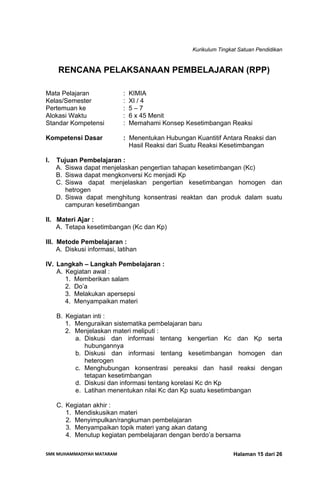 Kurikulum Tingkat Satuan Pendidikan
SMK MUHAMMADIYAH MATARAM  Halaman 15 dari 26
RENCANA PELAKSANAAN PEMBELAJARAN (RPP)
Mata Pelajaran : KIMIA
Kelas/Semester : XI / 4
Pertemuan ke : 5 – 7
Alokasi Waktu : 6 x 45 Menit
Standar Kompetensi : Memahami Konsep Kesetimbangan Reaksi
Kompetensi Dasar : Menentukan Hubungan Kuantitif Antara Reaksi dan
Hasil Reaksi dari Suatu Reaksi Kesetimbangan
I. Tujuan Pembelajaran :
A. Siswa dapat menjelaskan pengertian tahapan kesetimbangan (Kc)
B. Siswa dapat mengkonversi Kc menjadi Kp
C. Siswa dapat menjelaskan pengertian kesetimbangan homogen dan
hetrogen
D. Siswa dapat menghitung konsentrasi reaktan dan produk dalam suatu
campuran kesetimbangan
II. Materi Ajar :
A. Tetapa kesetimbangan (Kc dan Kp)
III. Metode Pembelajaran :
A. Diskusi informasi, latihan
IV. Langkah – Langkah Pembelajaran :
A. Kegiatan awal :
1. Memberikan salam
2. Do’a
3. Melakukan apersepsi
4. Menyampaikan materi
B. Kegiatan inti :
1. Menguraikan sistematika pembelajaran baru
2. Menjelaskan materi meliputi :
a. Diskusi dan informasi tentang kengertian Kc dan Kp serta
hubungannya
b. Diskusi dan informasi tentang kesetimbangan homogen dan
heterogen
c. Menghubungan konsentrasi pereaksi dan hasil reaksi dengan
tetapan kesetimbangan
d. Diskusi dan informasi tentang korelasi Kc dn Kp
e. Latihan menentukan nilai Kc dan Kp suatu kesetimbangan
C. Kegiatan akhir :
1. Mendiskusikan materi
2. Menyimpulkan/rangkuman pembelajaran
3. Menyampaikan topik materi yang akan datang
4. Menutup kegiatan pembelajaran dengan berdo’a bersama
 