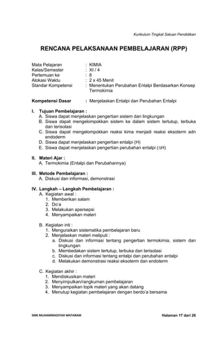 Kurikulum Tingkat Satuan Pendidikan
SMK MUHAMMADIYAH MATARAM  Halaman 17 dari 26
RENCANA PELAKSANAAN PEMBELAJARAN (RPP)
Mata Pelajaran : KIMIA
Kelas/Semester : XI / 4
Pertemuan ke : 8
Alokasi Waktu : 2 x 45 Menit
Standar Kompetensi : Menentukan Perubahan Entalpi Berdasarkan Konsep
Termokimia
Kompetensi Dasar : Menjelaskan Entalpi dan Perubahan Entalpi
I. Tujuan Pembelajaran :
A. Siswa dapat menjelaskan pengertian sistem dan lingkungan
B. Siswa dapat mengelompokkan sistem ke dalam sistem tertutup, terbuka
dan terisolasi
C. Siswa dapat mengelompokkan reaksi kima menjadi reaksi eksoterm adn
endoderm
D. Siswa dapat menjelaskan pengertian entalpi (H)
E. Siswa dapat menjelaskan pengertian perubahan entalpi (ΔH)
II. Materi Ajar :
A. Termokimia (Entalpi dan Perubahannya)
III. Metode Pembelajaran :
A. Diskusi dan informasi, demonstrasi
IV. Langkah – Langkah Pembelajaran :
A. Kegiatan awal :
1. Memberikan salam
2. Do’a
3. Melakukan apersepsi
4. Menyampaikan materi
B. Kegiatan inti :
1. Menguraikan sistematika pembelajaran baru
2. Menjelaskan materi meliputi :
a. Diskusi dan informasi tentang pengertian termokimia, sistem dan
lingkungan
b. Membedakan sistem tertutup, terbuka dan terisolasi
c. Diskusi dan informasi tentang entalpi dan perubahan entalpi
d. Melakukan demonstrasi reaksi eksoterm dan endoterm
C. Kegiatan akhir :
1. Mendiskusikan materi
2. Menyimpulkan/rangkuman pembelajaran
3. Menyampaikan topik materi yang akan datang
4. Menutup kegiatan pembelajaran dengan berdo’a bersama
 