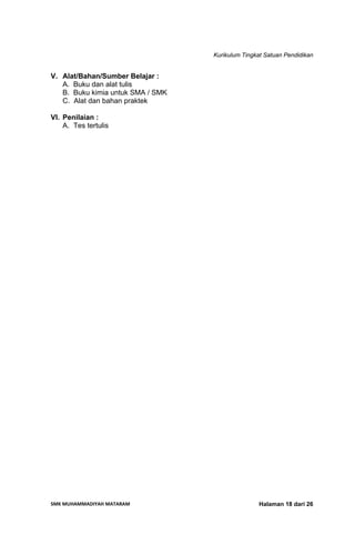 Kurikulum Tingkat Satuan Pendidikan
SMK MUHAMMADIYAH MATARAM  Halaman 18 dari 26
V. Alat/Bahan/Sumber Belajar :
A. Buku dan alat tulis
B. Buku kimia untuk SMA / SMK
C. Alat dan bahan praktek
VI. Penilaian :
A. Tes tertulis
 