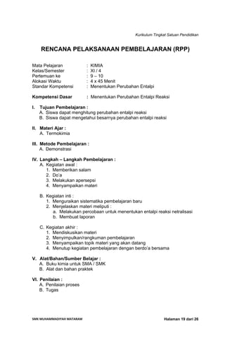 Kurikulum Tingkat Satuan Pendidikan
SMK MUHAMMADIYAH MATARAM  Halaman 19 dari 26
RENCANA PELAKSANAAN PEMBELAJARAN (RPP)
Mata Pelajaran : KIMIA
Kelas/Semester : XI / 4
Pertemuan ke : 9 – 10
Alokasi Waktu : 4 x 45 Menit
Standar Kompetensi : Menentukan Perubahan Entalpi
Kompetensi Dasar : Menentukan Perubahan Entalpi Reaksi
I. Tujuan Pembelajaran :
A. Siswa dapat menghitung perubahan entalpi reaksi
B. Siswa dapat mengetahui besarnya perubahan entalpi reaksi
II. Materi Ajar :
A. Termokimia
III. Metode Pembelajaran :
A. Demonstrasi
IV. Langkah – Langkah Pembelajaran :
A. Kegiatan awal :
1. Memberikan salam
2. Do’a
3. Melakukan apersepsi
4. Menyampaikan materi
B. Kegiatan inti :
1. Menguraikan sistematika pembelajaran baru
2. Menjelaskan materi meliputi :
a. Melakukan percobaan untuk menentukan entalpi reaksi netralisasi
b. Membuat laporan
C. Kegiatan akhir :
1. Mendiskusikan materi
2. Menyimpulkan/rangkuman pembelajaran
3. Menyampaikan topik materi yang akan datang
4. Menutup kegiatan pembelajaran dengan berdo’a bersama
V. Alat/Bahan/Sumber Belajar :
A. Buku kimia untuk SMA / SMK
B. Alat dan bahan praktek
VI. Penilaian :
A. Penilaian proses
B. Tugas
 