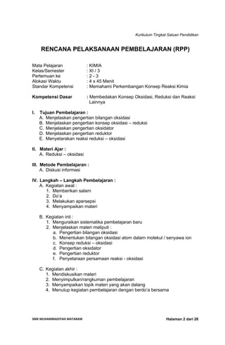Kurikulum Tingkat Satuan Pendidikan
SMK MUHAMMADIYAH MATARAM  Halaman 2 dari 26
RENCANA PELAKSANAAN PEMBELAJARAN (RPP)
Mata Pelajaran : KIMIA
Kelas/Semester : XI / 3
Pertemuan ke : 2 - 3
Alokasi Waktu : 4 x 45 Menit
Standar Kompetensi : Memahami Perkembangan Konsep Reaksi Kimia
Kompetensi Dasar : Membedakan Konsep Oksidasi, Reduksi dan Reaksi
Lainnya
I. Tujuan Pembelajaran :
A. Menjelaskan pengertian bilangan oksidasi
B. Menjelaskan pengertian konsep oksidasi – reduksi
C. Menjelaskan pengertian oksidator
D. Menjelaskan pengertian reduktor
E. Menyetarakan reaksi reduksi – oksidasi
II. Materi Ajar :
A. Reduksi – oksidasi
III. Metode Pembelajaran :
A. Diskusi informasi
IV. Langkah – Langkah Pembelajaran :
A. Kegiatan awal :
1. Memberikan salam
2. Do’a
3. Melakukan apersepsi
4. Menyampaikan materi
B. Kegiatan inti :
1. Menguraikan sistematika pembelajaran baru
2. Menjelaskan materi meliputi :
a. Pengertian bilangan oksidasi
b. Menentukan bilangan oksidasi atom dalam molekul / senyawa ion
c. Konsep reduksi – oksidasi
d. Pengertian oksidator
e. Pengertian reduktor
f. Penyetaraan persamaan reaksi - oksidasi
C. Kegiatan akhir :
1. Mendiskusikan materi
2. Menyimpulkan/rangkuman pembelajaran
3. Menyampaikan topik materi yang akan datang
4. Menutup kegiatan pembelajaran dengan berdo’a bersama
 