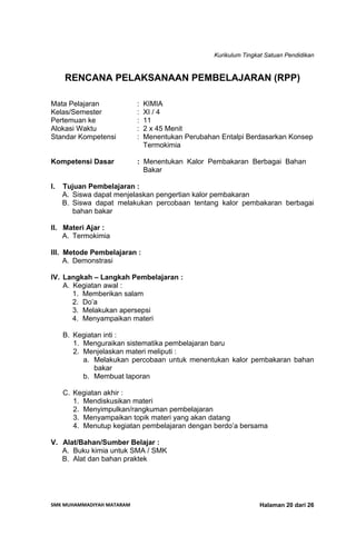 Kurikulum Tingkat Satuan Pendidikan
SMK MUHAMMADIYAH MATARAM  Halaman 20 dari 26
RENCANA PELAKSANAAN PEMBELAJARAN (RPP)
Mata Pelajaran : KIMIA
Kelas/Semester : XI / 4
Pertemuan ke : 11
Alokasi Waktu : 2 x 45 Menit
Standar Kompetensi : Menentukan Perubahan Entalpi Berdasarkan Konsep
Termokimia
Kompetensi Dasar : Menentukan Kalor Pembakaran Berbagai Bahan
Bakar
I. Tujuan Pembelajaran :
A. Siswa dapat menjelaskan pengertian kalor pembakaran
B. Siswa dapat melakukan percobaan tentang kalor pembakaran berbagai
bahan bakar
II. Materi Ajar :
A. Termokimia
III. Metode Pembelajaran :
A. Demonstrasi
IV. Langkah – Langkah Pembelajaran :
A. Kegiatan awal :
1. Memberikan salam
2. Do’a
3. Melakukan apersepsi
4. Menyampaikan materi
B. Kegiatan inti :
1. Menguraikan sistematika pembelajaran baru
2. Menjelaskan materi meliputi :
a. Melakukan percobaan untuk menentukan kalor pembakaran bahan
bakar
b. Membuat laporan
C. Kegiatan akhir :
1. Mendiskusikan materi
2. Menyimpulkan/rangkuman pembelajaran
3. Menyampaikan topik materi yang akan datang
4. Menutup kegiatan pembelajaran dengan berdo’a bersama
V. Alat/Bahan/Sumber Belajar :
A. Buku kimia untuk SMA / SMK
B. Alat dan bahan praktek
 