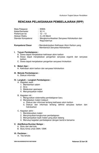 Kurikulum Tingkat Satuan Pendidikan
SMK MUHAMMADIYAH MATARAM  Halaman 22 dari 26
RENCANA PELAKSANAAN PEMBELAJARAN (RPP)
Mata Pelajaran : KIMIA
Kelas/Semester : XI / 4
Pertemuan ke : 12 – 13
Alokasi Waktu : 4 x 45 Menit
Standar Kompetensi : Mengkomunikasikan Senyawa Hidrokarbon dan
Kegunaannya
Kompetensi Dasar : Mendeskripsikan Kekhasan Atom Karbon yang
Membentuk Senyawa Hidrokarbon
I. Tujuan Pembelajaran :
A. Siswa dapat menjelaskan kekhasan atom karbon
B. Siswa dapat menjelaskan pengertian senyawa organik dan senyawa
karbon
C. Siswa dapat menjelaskan pengertian senyawa hirokarbon
II. Materi Ajar :
A. Kekhasan atom karbon dan senyawa hidrokarbon
III. Metode Pembelajaran :
A. Diskusi informasi
IV. Langkah – Langkah Pembelajaran :
A. Kegiatan awal :
1. Memberikan salam
2. Do’a
3. Melakukan apersepsi
4. Menyampaikan materi
B. Kegiatan inti :
1. Menguraikan sistematika pembelajaran baru
2. Menjelaskan materi meliputi :
a. Diskusi dan informasi tentang kekhasan atom karbon
b. Diskusi dan informasi tentang definisi senyawa karbon dan
hidrokarbon
C. Kegiatan akhir :
1. Mendiskusikan materi
2. Menyimpulkan/rangkuman pembelajaran
3. Menyampaikan topik materi yang akan datang
4. Menutup kegiatan pembelajaran dengan berdo’a bersama
V. Alat/Bahan/Sumber Belajar :
A. Buku dan alat tulis
B. Buku kimia untuk SMA / SMK
VI. Penilaian :
A. Tes tertulis
 