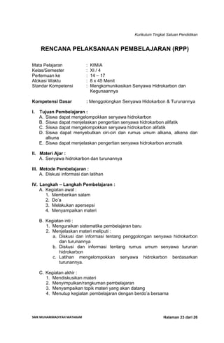 Kurikulum Tingkat Satuan Pendidikan
SMK MUHAMMADIYAH MATARAM  Halaman 23 dari 26
RENCANA PELAKSANAAN PEMBELAJARAN (RPP)
Mata Pelajaran : KIMIA
Kelas/Semester : XI / 4
Pertemuan ke : 14 – 17
Alokasi Waktu : 8 x 45 Menit
Standar Kompetensi : Mengkomunikasikan Senyawa Hidrokarbon dan
Kegunaannya
Kompetensi Dasar : Menggolongkan Senyawa Hidokarbon & Turunannya
I. Tujuan Pembelajaran :
A. Siswa dapat mengelompokkan senyawa hidrokarbon
B. Siswa dapat menjelaskan pengertian senyawa hidrokarbon alifatik
C. Siswa dapat mengelompokkan senyawa hidrokarbon alifatik
D. Siswa dapat menyebutkan ciri-ciri dan rumus umum alkana, alkena dan
alkuna
E. Siswa dapat menjelaskan pengertian senyawa hidrokarbon aromatik
II. Materi Ajar :
A. Senyawa hidrokarbon dan turunannya
III. Metode Pembelajaran :
A. Diskusi informasi dan latihan
IV. Langkah – Langkah Pembelajaran :
A. Kegiatan awal :
1. Memberikan salam
2. Do’a
3. Melakukan apersepsi
4. Menyampaikan materi
B. Kegiatan inti :
1. Menguraikan sistematika pembelajaran baru
2. Menjelaskan materi meliputi :
a. Diskusi dan informasi tentang penggolongan senyawa hidrokarbon
dan turunannya
b. Diskusi dan informasi tentang rumus umum senyawa turunan
hidrokarbon
c. Latihan mengelompokkan senyawa hidrokarbon berdasarkan
turunannya.
C. Kegiatan akhir :
1. Mendiskusikan materi
2. Menyimpulkan/rangkuman pembelajaran
3. Menyampaikan topik materi yang akan datang
4. Menutup kegiatan pembelajaran dengan berdo’a bersama
 