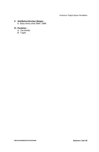 Kurikulum Tingkat Satuan Pendidikan
SMK MUHAMMADIYAH MATARAM  Halaman 3 dari 26
V. Alat/Bahan/Sumber Belajar :
A. Buku kimia untuk SMA / SMK
VI. Penilaian :
A. Tes tertulis
B. Tugas
 