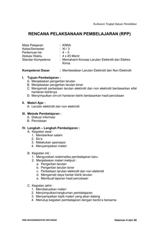 Kurikulum Tingkat Satuan Pendidikan
SMK MUHAMMADIYAH MATARAM  Halaman 4 dari 26
RENCANA PELAKSANAAN PEMBELAJARAN (RPP)
Mata Pelajaran : KIMIA
Kelas/Semester : XI / 3
Pertemuan ke : 4 – 5
Alokasi Waktu : 4 x 45 Menit
Standar Kompetensi : Memahami Konsep Larutan Elektrolit dan Elektro
Kimia
Kompetensi Dasar : Membedakan Larutan Elektrolit dan Non Elektrolit
I. Tujuan Pembelajaran :
A. Menjelaskan pengertian larutan
B. Menjelaskan pengertian larutan biner
C. Mengamati perbedaan larutan elektrolit dan non elektrolit berdasarkan sifat
hantaran listriknya
D. Menyimpulkan ciri-ciri hantaran listrik berdasarkan hasil percobaan
II. Materi Ajar :
A. Larutan elektrolit dan non elektrolit
III. Metode Pembelajaran :
A. Diskusi informasi
B. Percobaan
IV. Langkah – Langkah Pembelajaran :
A. Kegiatan awal :
1. Memberikan salam
2. Do’a
3. Melakukan apersepsi
4. Menyampaikan materi
B. Kegiatan inti :
1. Menguraikan sistematika pembelajaran baru
2. Menjelaskan materi meliputi :
a. Pengertian larutan
b. Pengertian larutan biner
c. Perbedaan larutan elektrolit dan non elektrolit
d. Mengamati daya hantar listrik larutan
e. Membuat laporan hasil percobaan
C. Kegiatan akhir :
1. Mendiskusikan materi
2. Menyimpulkan/rangkuman pembelajaran
3. Menyampaikan topik materi yang akan datang
4. Menutup kegiatan pembelajaran dengan berdo’a bersama
 